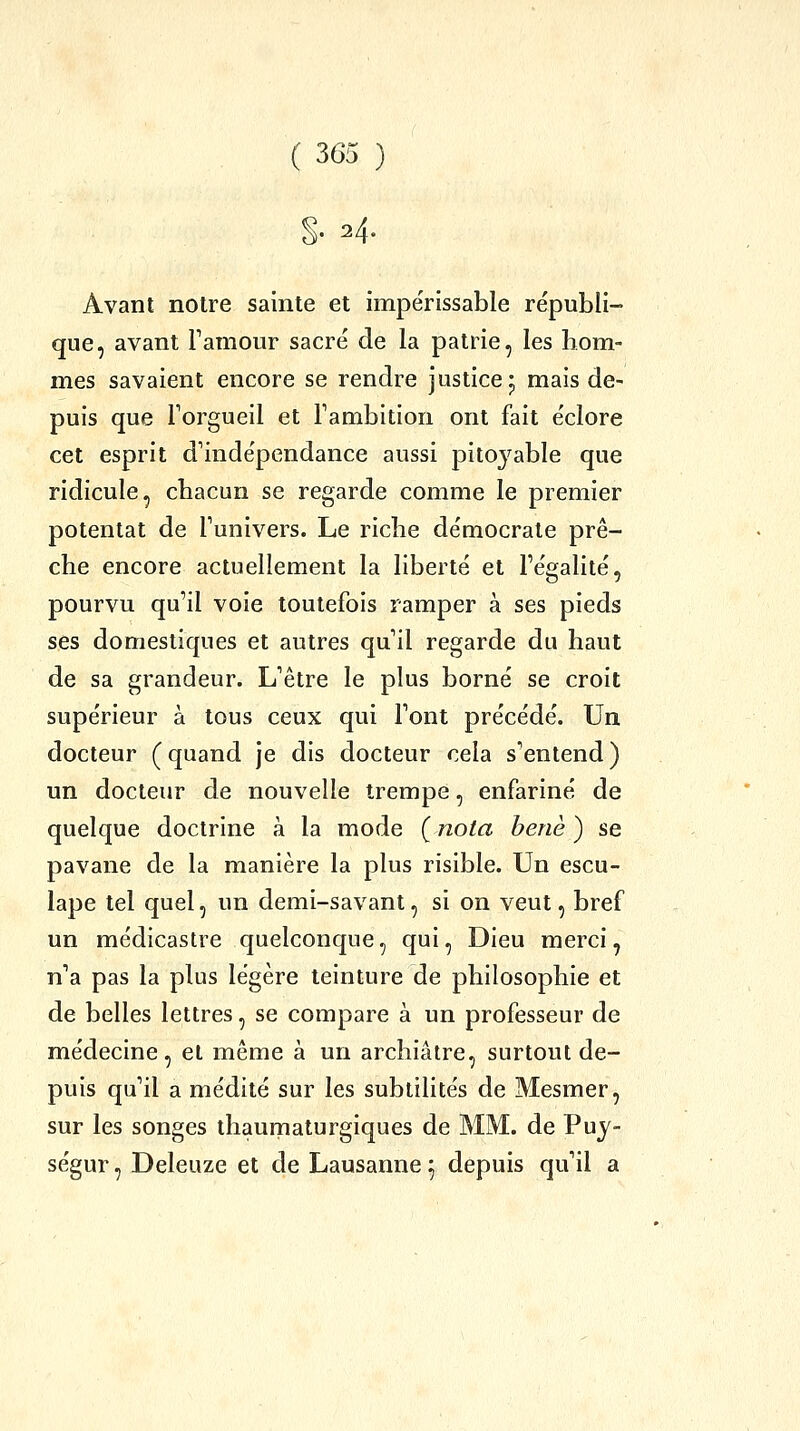 §• 24. Avant noire sainte et impérissable républi- que, avant Famour sacré de la patrie, les hom- mes savaient encore se rendre justice* mais de- puis que Torgueil et Fambition ont fait éclore cet esprit d'indépendance aussi pitoyable que ridicule, chacun se regarde comme le premier potentat de Funivers. Le riclie démocrate prê- che encore actuellement la liberté et Fégalité, pourvu qu'il voie toutefois ramper à ses pieds ses domestiques et autres qu il regarde du haut de sa grandeur. L'être le plus borné se croit supérieur à tous ceux qui Font précédé. Un docteur (quand je dis docteur cela s'entend) un docteur de nouvelle trempe, enfariné de quelque doctrine à la mode ( nota henè ) se pavane de la manière la plus risible. Un escu- lape tel quel, un demi-savant, si on veut, bref un médicastre quelconque, qui. Dieu merci, n'a pas la plus légère teinture de philosophie et de belles lettres, se compare à un professeur de médecine, et même à un archiâtre, surtout de- puis qu'il a médité sur les subtilités de Mesmer, sur les songes thaumaturgiques de MM. de Puj- ségur, Deleuze et de Lausanne 5 depuis qu'il a