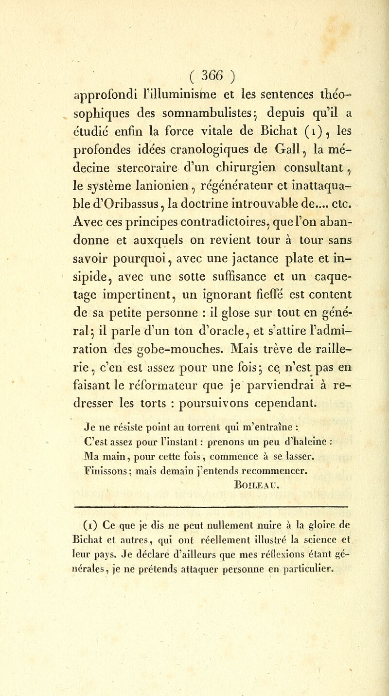 approfondi rilluminisme et les sentences iheo- sophiques des somnambulistes ^ depuis qu'il a étudié enfin la force vitale de Bichat ( i ), les profondes idées cranologiques de Gall, la mé- decine stercoraire d'un chirurgien consultant, le système lanionien, régénérateur et inattaqua- ble d'Oribassus, la doctrine introuvable de..,, etc. Avec ces principes contradictoires, que Ton aban- donne et auxquels on revient tour à tour sans savoir pourquoi, avec une jactance plate et in- sipide, avec une sotte suffisance et un caque- tage impertinent, un ignorant fieffé est content de sa petite personne : il glose sur tout en géné- ral 5 il parle d'un ton d'oracle, et s'attire l'admi- ration des gobe-mouches. Mais trêve de raille- rie, c'en est assez pour une fois; ce, n'est pas en faisant le réformateur que je parviendrai à re- dresser les torts : poursuivons cependant. Je ne résiste point au torrent qui m'entraîne : C'est assez pour l'instant : prenons un peu d'haleine : Ma main, pour cette fois, commence à se lasser. Finissons ; mais demain j'entends recommencer. BOILEAU. (i) Ce que je dis ne peut nullement nuire à la gloire de Bichat et auti-es, qui ont réellement illustré la science €t leur pays. Je déclare d'ailleurs que mes réflexions étant gé- nérales, je ne prétends attaquer personne en particulier.