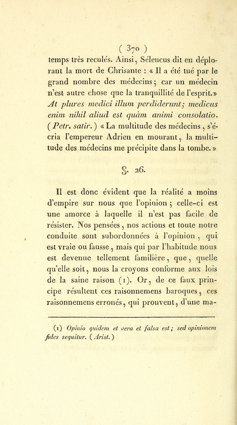 temps très recules. Ainsi, Séleucus dit en de'plo- rant la mort de Glirisante : « Il a été tué par le grand nombre des médecins ^ car un médecin n'est autre chose que la tranquillité deTesprit.» ^i pliures medici illum perdiderunt^ medicus enlni nihil aliud est quàni animi consolatio. ( Petr. satir. ) « La multitude des médecins , s'é- cria Tempereur Adrien en mourant, la multi- tude des médecins me précipite dans la tombe. » 26. Il est donc évident que la réalité a moins d'empire sur nous que l'opinion 5 celle-ci est une amorce à laquelle il n'est pas facile de résister. Nos pensées, nos actions et toute notre conduite sont subordonnées à l'opinion , qui est vraie ou fausse , mais qui par l'habitude nous est devenue tellement familière, que, quelle qu'elle soit, nous la croyons conforme aux lois de la saine raison (1). Or, de ce faux prin- cipe résultent ces raisonnemens baroques, ces raisonnemens erronés, qui prouvent, d'une ma- (i) Opinio quidem et vera et falsa est; sed opinionem fides seqiiitur. ( Arist. )