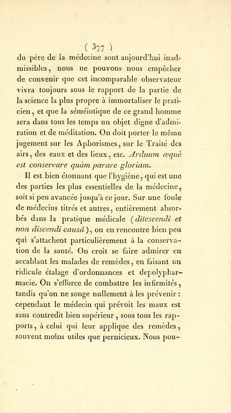 du père de la médecine sont aujourd'hui inad- missibles , nous ne pouvons nous empêcher de convenir que cet incomparable observateur vivra toujours sous le rapport de la partie de la science la plus propre à immortaliser le prati- cien , et que la se'méiotique de ce grand homme sera dans tous les temps un objet digne d'admi- ration et de me'ditation. On doit porter le même jugement sur les Aphorismes, sur le Traité des airs, des eaux et des lieux, etc. Arduum œquè est conserçare quàm parare gloriam. Il est bien étonnant que Thygiène, qui est une des parties les plus essentielles de la médecine, soit si peu avancée jusqu'à Ce jour. Sur une foule de médecins titrés et autres, entièrement absor- bés dans la pratique médicale ÇdltescencH et non discendicausa)^ on en rencontre bien peu qui s'attachent particulièrement à la conserva- lion de la santé. On croit se faire admirer en accablant les malades de remèdes, en faisant un ridicule étalage d'ordonnances et depolyphar- macie. On s'efforce de combattre les infirmités, tandis qu'on ne songe nullement à les prévenir : cependant le médecin qui prévoit les maux est sans contredit bien supérieur , sous tous les rap- ports , à celui qui leur applique des remèdes, souvent moins utiles que pernicieux. Nous pou-