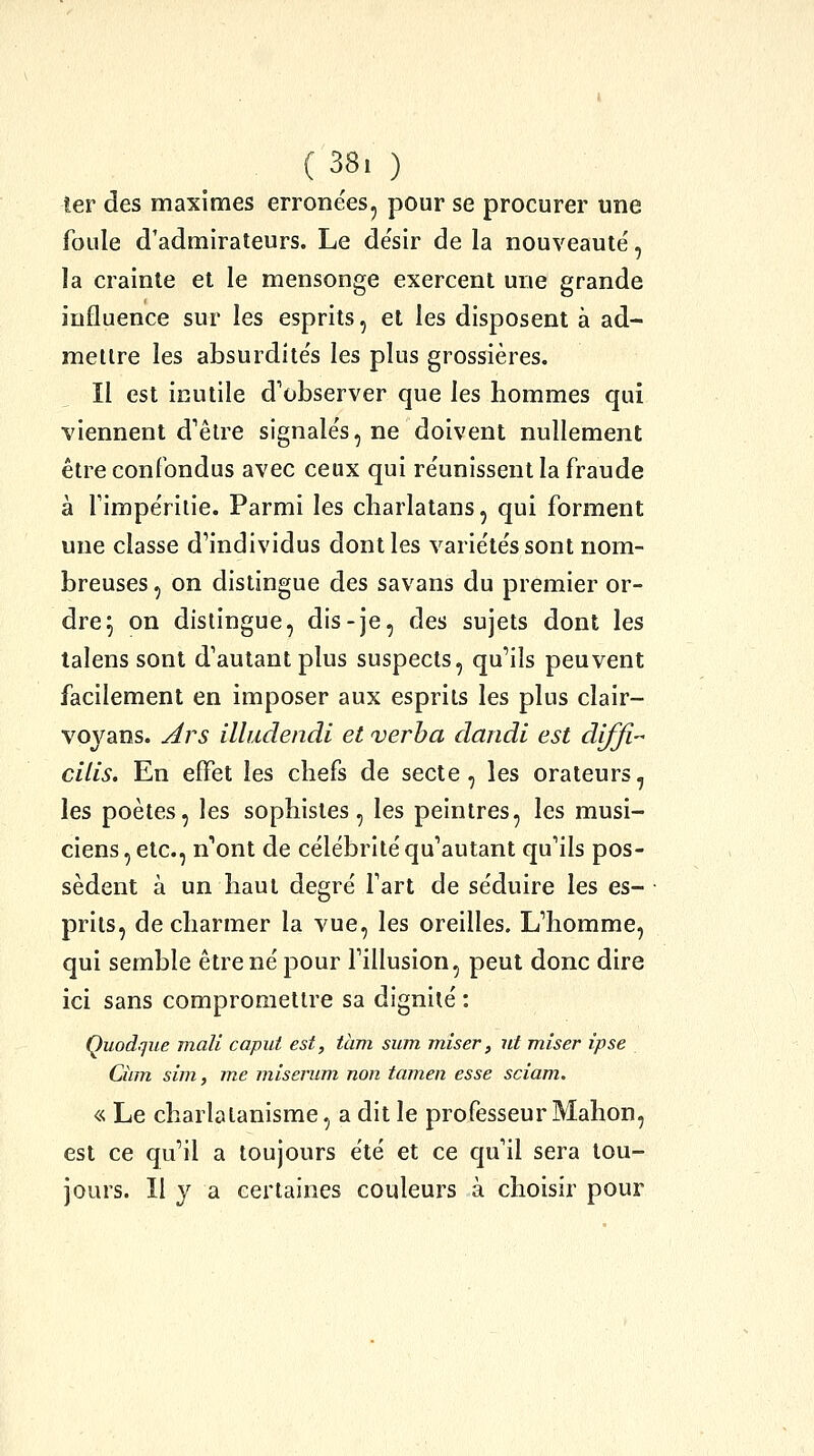 ( 38. ) îer des maximes erronées, pour se procurer une foule d'admirateurs. Le de'sir de la nouveauté, la crainte et le mensonge exercent une grande influence sur les esprits, et les disposent à ad- mettre les absurdités les plus grossières. Il est inutile d'observer que les hommes qui viennent d'être signalés, ne doivent nullement être confondus avec ceux qui réunissent la fraude à fimpérilie. Parmi les charlatans, qui forment une classe d'individus dont les variétés sont nom- breuses , on distingue des savans du premier or- dre^ on distingue, dis-je, des sujets dont les lalens sont d'autant plus suspects, qu'ils peuvent facilement en imposer aux esprits les plus clair- voyans. Ars illudendi et verba daiidi est diffi-- cilis. En effet les chefs de secte, les orateurs, les poètes, les sophistes, les peintres, les musi- ciens, etc., n'ont de célébrité qu'autant qu'ils pos- sèdent à un haut degré l'art de séduire les es- prits, de charmer la vue, les oreilles. L'homme, qui semble être né pour fillusion, peut donc dire ici sans compromettre sa dignité : Quodqiie mali capui est, tàm sum miser, nt miser ipse Ciim sim, me miserum non tamen esse sciam. «. Le charlatanisme, a dit le professeur Mahon, est ce qu'il a toujours été et ce qu'il sera tou- jours. Il y a certaines couleurs à choisir pour