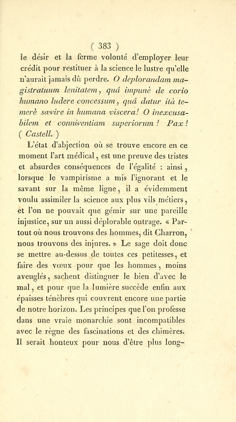 îe désir et la ferme volonté d''empïoyer leur crédit pour restituer à la science le lustre qu'elle n'aurait jamais dû perdre. O deplorandam ma- gistratuum lenitatem^ quâ iinpunè de corio humano ludere concessum ^ quâ datur ità te- merè sœvire in huinana viscéral O inexcusa- biîem et conniçentiam superiorum ! Pax ! ( Castell. ) L'état d'abjection où se trouve encore en ce moment l'art médical, est une preuve des tristes et absurdes conséquences de l'égalité : ainsi, lorsque le vampirisme a mis l'ignorant et îe savant sur la même ligne, il a évidemment voulu assimiler la science aux plus vils métiers, et l'on ne pouvait que gémir sur une pareille injustice, sur un aussi déplorable outrage. « Par- tout où nous trouvons des hommes, dit Charron, nous trouvons des injures. » Le sage doit donc se mettre au-dessus de toutes ces petitesses, et faire des vœux pour que les hommes , moins aveuglés, sachent distinguer le bien d'avec le mal, et pour que la lumière succède enfin aux épaisses ténèbres qui couvrent encore une partie de notre horizon. Les principes que l'on professe dans une vraie monarchie sont incompatibles avec le règne des fascinations et des chimères. Il serait honteux pour nous d'être plus long-