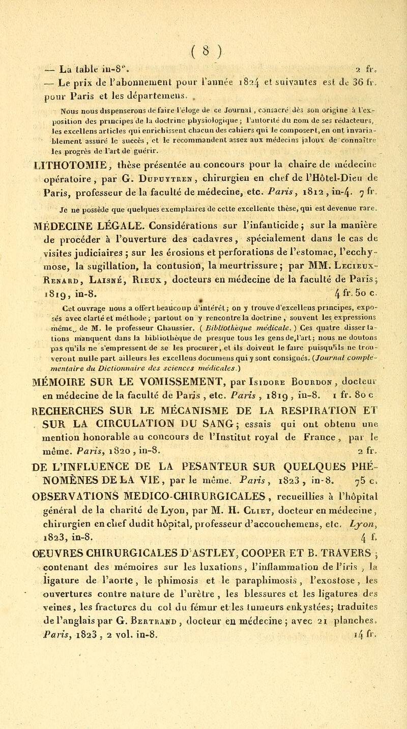 — La table iu-8^ 2 fi% — Le prix de l'abonnement pour l'année 1824 et suivantes est de 36 fr, pour Paris et les départemens. . Nous nous dispenserons défaire l'éloge de ce Journal, consacré dès son origine i l'ci- posilion des principes de la doctrine physiologique ; l'autorité du nom de ses rédacteurs, les excellons articles qui enrichissent chacun des cahiers qui le coinposert.en ontinvaria- hlement assuré le succès, et le recommandent assez aux médecins jaloux de connaître les progrès de l'art de guérir. LITHOTOMÏE, thèse présentée au concours pour la chaire de médecine opératoire, par G. Dupuytren , chirurgien en chef de l'Hôtel-Dieu de Paris, professeur de la faculté de médecine, etc. Paris, 1812 , in-4. 7 fr. Je ne possède que quelques exemplaires de cette excellente thèse, qui est devenue rare. MÉDECINE LÉGALE. Considérations sur l'infanticide j sur la manière de procéder à l'ouverture des cadavres, .spécialement dans le cas de visites judiciaires ; sur les érosions et perforations de l'estomac, l'ecchy- mose, la sugillation, la contusion, la meurtrissure ; par MM. Lecieux- Renard, Laisné, RiEDX , docteurs en médecine de la faculté de Paris j 1819, i'S* 4^'' 5o c. Cet ouvrage nous a offert beaucoup d'intérêt; on y trouve d'excelleus principes, expo- sés avec clarté et méthode ; partout on y rencontre la doctrine , souvent les expressions même„ de M. le professeur Chaussier. ( Bibliothèque médicale. ) Ces quatre disserta- tions manquent dans la hibliolhèque de presque tous les gensde^l'art; nous ne doutons pas qu'ils ne s'empressent de se les procurer, et ils doivent le faire puisqu'ils ne trou- veront nulle part ailleurs les excelleus documeris qui y sont consignés. {Journal complé- nienlaire du Dictionnaire des sciences médicales.) MÉMOIRE SUR LE VOMISSEMENT, par Isidore Bourdon, docteur en médecine de la faculté de Paris , etc. Paris , 1819 , in-8. i fr. 80 c RECHERCHES SUR LE MÉCANISME DE LA RESPIRATION ET SUR LA CIRCULATION DU SANG; essais qui ont obtenu une mention honorable au concours de l'Insiitut royal de France , par le même. Paris, 1820 , in-8. 2 fr. DE L'INFLUENCE DE LA PESANTEUR SUR QUELQUES PHÉ- NOMÈNES DE LA VIE, parle même. Paris, 1828, in-8. 75c. OBSERVATIONS MEDICO-CHIRURGICALES , recueillies h l'hôpital général delà charité de Lyon, par M. II. Cliet, docteur en médecine, chirurgien en chef dudit hôpital, professeur d'accouchemens, etc. Lyon, 1823, in-8. 4 f. OEUVRES CHIRURGICALES D ASTLEY, COOPER ET B. TRAVERS ; contenant des mémoires sur les luxations, l'inflammation de l'iris , la ligature de l'aorte, le phimosis et le paraphimosis , l'exosfose, les ouvertures contre nature de l'urètre , les blessures et les ligatures des veines, les fractures du col du fémur et les tumeurs enkystées; traduites de l'anglais par G. Bertrand , docteur en médecine ; avec 21 planches. Paris, 1823 , 2 vol. in-8. i4 f'-