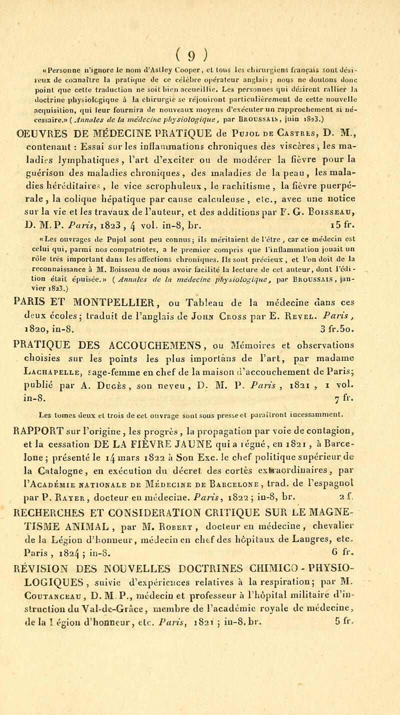 «Personne n'ignore le nom d'Aslley C.oopcr, cl, tous les cliii'urgicns fiançais soûl dési- reux de connaître la prati(]ue de ce célèbre opérateur anglais j nous ne douions donc point que cette traduction ne soit bien accueillie. Les personnes qui désirent rallier la doclrinc physiologique à la chirurgie se réjouiront parliculièremeul de cette nouvelle acquisition, qui leur fournira de nouveaux moyens d'exécuter un rapprochement si né- cessaire.» ( ,i«««/ej de la médecine physiologique, par Broussais, juin iSsS.) OEUVRES DE MÉDECINE PRATIQUE de Pujol de Castres, D. M., contenant : Essai sur les inflanirnations chroniques des viscères j les ma- ladies lymphatiques , Fart d'exciter ou de modérer la fièvre pour la guérison des maladies chroniques, des maladies de la peau, les mala- dies hércditaire^, le vice scrophuleux , le rachitisme , la fièvre puerpé- rale , la colique hépatique par cause calculeuse , etc., avec une notice sur la vie et les travaux de l'auteur, et des additions par F. G. Boisseau, D. M. P. Paris, 1823 , 4 vol. in-8, hr. i5 fr. «Les ouvrages de Pujol sont peu connus; ils méritaient de l'être ^ car ce médecin est celui qui, parmi nos compatriotes, a le premier compris que l'inflammation jouait un rôle très important dans les affections chroniques. Ils sont précieux , et l'on doit de la reconnaissance à M. Boisseau de nous avoir facilité la lecture de cet auteur, dont l'édi- tion était épuisée.» (Annales de la médecine pliy.iiologiquo, par Eroussais , jan- vier 1823.) PARIS ET MONTPELLIER, ou Tableau de la médecine dans ces deux écoles; traduit de l'anglais de John Cr.oss par E. Revel. Paris, 1820, in-8. 3 fr.5o. PRATIQUE DES ACCOUCHEMENS, ou Mémoires et observations choisies sur les points les plus imporlàns de l'art, par madame Lachapelle, £age-femme en chef de la maison d'accouchement de Parisj publié par A. Dugès , son neveu, D. M. P. Paris , 1821 , i vol. in-8. 7 fr. Les tomes deux et trois de cet ouvrage sont sous presse et paraîtront incessamment. RAPPORT sur l'origine, les progrès , la propagation par voie de contagion, et la cessation DE LA FIÈVRE JAUNE quia légné, en 1821 , à Barce- lone ; présenté le i4 mars 1822 à Son Exe. le chef politique supérieur de la Catalogne, en exécution du décret des cortès exteaordinaires, par l'AcADÉMIE NATIONALE DE MÉDECINE DE BARCELONE, trad. de l'cSpagnol par P. Rater , docteur en médeciae. Paris, 1822 ; ia-8, br. 2 f, RECHERCHES ET CONSIDERATION CRITIQUE SUR LE MAGNE- TISME ANIMAL, par M. Robert, docteur en médecine, chevalier de la Légion d'honneur, médecin en chef des hôpitaux de Langres, etc. Paris , 1824 ; in-8. 6 fr. RÉVISION DES NOUVELLES DOCTRINES CHIMICO - PHYSIO- LOGIQUES , suivie d'expériences relatives à la respiration; par M. Cotjtanceau, D.M p., médecin et professeur à l'hôpital militaire d'in- struction du Val-de-Grâce, membre de l'académie royale de médecine, de la légion d'honneur, etc. Paris, 1821 ; in-8.br. 5 fr.