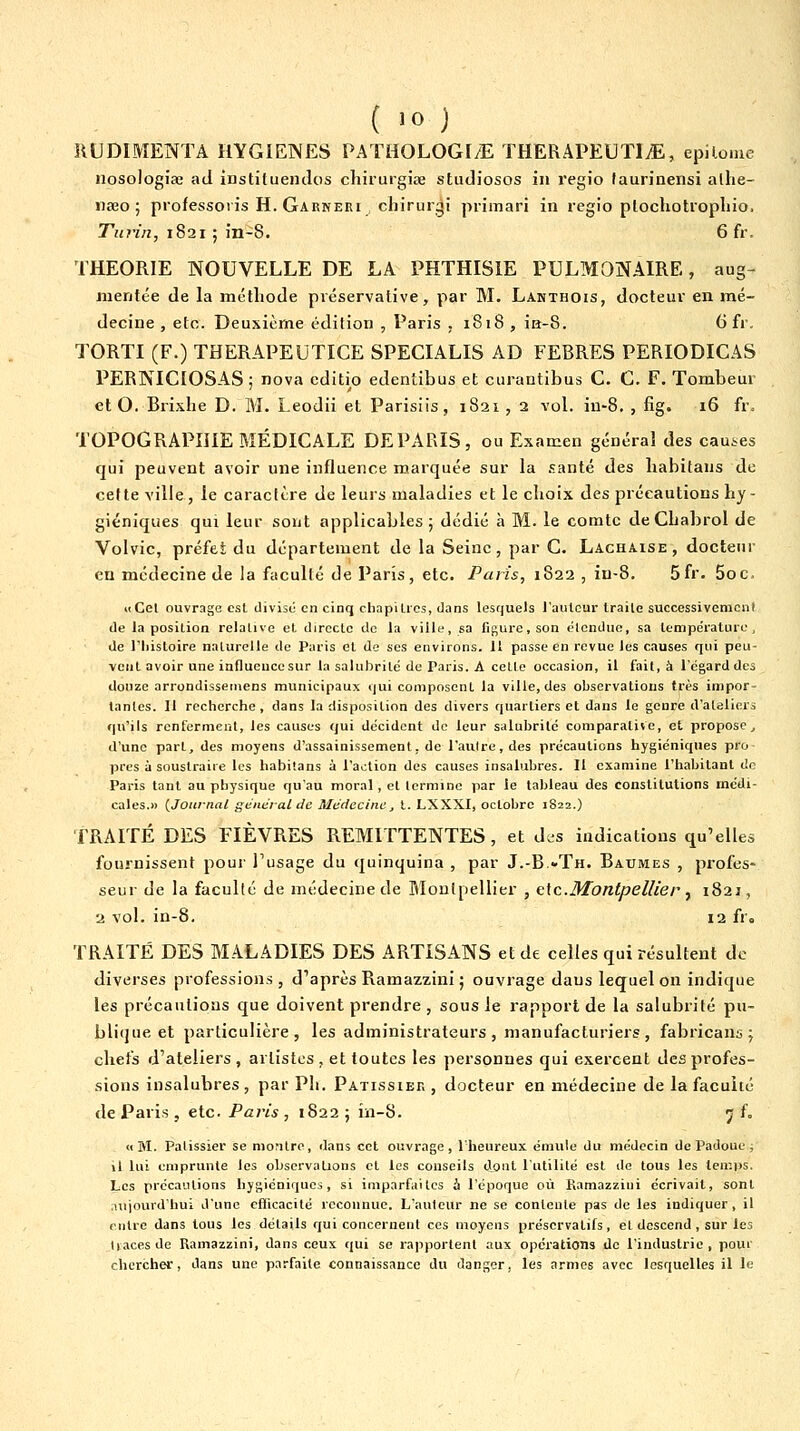 llUDIMENTA HYGIENES PATHOLOGI/E THERAPEUTI^E, epilome nosologise ad institueiidos cliirurgiœ studiosos iii l'egio (aurinensi allie- naeo ; piofessoiis H. Garneri cJiirurgi piimari in regio plocliotropliio. Turin, 1821 ; in-8. 6fr. THEORIE NOUVELLE DE LA PHTHISIE PULMONAIRE, aug- mentée de la méthode préservative, par M. Lanthois, docteur en mé- decine , etc. Deuxième édition , Paris , 1818, ia-8. (3 fr. TORTI (F.) THERAPEUTICE SPECIALIS AD FERRES PERIODICAS PERNICIOSAS ; nova editio edentibus et curantibus G. G. F. Tombeur et O. Brixlie D. M. Leodii et Parisiis, 1821, a vol. in-8. , fig. 16 fr. TOPOGRAPHIE MÉDICALE DE PARIS, ou Examen généra! des cau.^es qui peuvent avoir une influence marquée sur la .santé des habitans de cette ville, le caractère de leurs maladies et le choix des précautions hy- giéniques qui leur sont applicables; dédié à M. le comte de Chabrol de Volvic, préfet du département de la Seine, par C. Lachaise, docteur en médecine de la faculté de Paris, etc. Paris, 1822 , in-8. 5fr. 5oc. Il Gel ouvrage est divise en cinq chapilics, dans lesquels l'autour traite successivement de la position relative et directe de la ville, sa Dgure.son étendue, sa température, de riiistoire naturelle de Paris et de ses environs. 11 passe en revue les causes qui peu- vent avoir une influence sur la salubrité de Paris. A cette occasion, il fait, à l'égard des douze arrondissemens municipaux qui composent la ville, des observations très impor- lanles. 11 recherche , dans la disposition des divers quartiers et dans le genre d'ateliers qu'ils renferment, les causes qui décident de leur salubrité comparative, et propose^ d'une part, des moyens d'assainissement, de l'autre, des précautions hygiéniques pro près à soustraire les habitans à l'action des causes insalubres. II examine l'habitant de Paris tant au physique qu'au moral, el termine par le tableau des constitutions médi- cales.» {Journal général de Médecine, t. LXXXI, octobre 1822.) ■f RAITÉ DES FIÈVRES REMITTENTES , et des indications qu'elles fournissent pour l'usage du quinquina , par J-'B-Th. Baumes , profes- seur de la faculté de médecine de Montpellier , e\c.Montpellier y 1821, 2 vol. in-8. 12 fr. TRAITÉ DES MALADIES DES ARTISANS et de celles qui résultent de diverses professions, d'après Ramazzini ; ouvrage dans lequel on indique les précautions que doivent prendre , sous le rapport de la salubrité pu- blique et particulière, les administrateurs, manufacturiers, fabricans ; chefs d'ateliers, artistes, et toutes les personnes qui exercent des profes- sions insalubres , par Ph. Pâtissier , docteur en médecine de la faculté de Paris, etc. Paris , 1822 ; in-8. 5 f, «M. Pâtissier se montre, dans cet ouvrage, l'heureux émule du médecin de Padoue , il lui emprunte les observations et les conseils dont l'utilité est de tous les teuips. Les précautions hygiéniques, si imparfaites à l'époque où Kamazzini écrivait, sont niiourdhui d'une cfiicacité reconnue. L'auteur ne se contente pas de les indiquer , il entre dans tous les détails qui concernent ces moyens préservatifs, et descend, sur les tiacesde Ramazzini, dans ceux qui se rapportent aux opérations de l'industrie, pour chercher, dans une parfaite connaissance du danger, les armes avec lesquelles il le