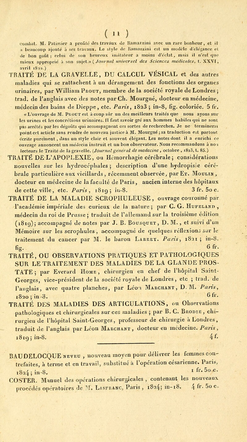 (  ) combat. M. Palissier a profite des travaux de l\ama7.zini avec un rare bonheur, el il a beaucoup ajouté à ses travaux. Le style de Kaniazzini est un modèle deléi^ancu el de bon goût; celui de son heureux imilaleur a moins d'éclat, mais il n'est que mieux approprié à son sujet.» ( yo/(/7Jflt^ universel des Sciences médicales, I. XXVI, a\ril 1822.) TRAITÉ DE LA GRAVELLE, DU CALCUL VÉSIGAL et des autres maladies qui se rattachent à un dérangement des fonctions des organes urinaires, par William Prout, membre de la société royale de Londres ; trad. de l'anglais avec des notes parCh. Mourgué, docteur en médecine, médecin des bains de Dieppe, etc. Paris, iSaS ; in-8, fig. coloriée. 5 IV. « L'ouvrage de M. Prout est ù coup sur un des meilleurs traite's que nous ayons sur les urines et les concrétions urinaires. Il faut savoir gré au.i hommes habiles cjui ne sont pas arrêtés par les dégoûts qui accompagnent ces sortes de recherches. Je no terminerai point cet article sans rendre de nouveau justice à M. Mourgué ;sa traduction est partout écrite purement , dans un style clair et souvent élégant. Les notes dont il a enrichi ce ouvrage annoncent un médecin instruit et un bon observateur. Nous recommandons à nos lecteurs le Traité do la gravelle. {Journal général de médecine , octobre , 1823, t. 85.) TRAITÉ DE L'APOPLEXIE, ou Hémorrhagie cérébrale ; considérations nouvelles sur les hydrocéphales ; description d'une hydropisie céré- brale particulière aux vieillards , récemment observée, par Et. Moulin , docteur en médecine de la faculté de Paris, ancien interne des hôpitaux de cette ville, etc. Paris, 1819; in-8. 3 fr. 5o c. TRAITÉ DE LA MALADIE SGROPHULEUSE, ouvrage couronné par l'académie impériale des curieux de la nature; par G. G. Hiifeland , médecin du roi de Prusse ; traduit de l'allemand sur la troisième édition (1819); accompagné de notes par J. B. Bousquet, D. M., et suivi d'un Mémoire sur les scrophules, a.ccompagné de quelques réflexions sur le traitement du cancer par M. le baron Larrey. Paris, 1821 ; in-8, fig. 6 fr. TRAITÉ, OU OBSERVATIONS PRATIQUES ET PATHOLOGIQUES SUR LE TRAITEMENT DES MALADIES DE LA GLANDE PROS- TATE ; par Everard Home , chirurgien en chef de l'hôpital Saint- Georges, vice-président de la société royale de Londres, etc 5 trad. de l'anglais, avec quatre planches, par Léo:i Marchant, D. M. Paris, 1820; in-3. Gfr. TRAITÉ DES MALADIES DES ARTICULATIONS, ou Observations pathologiques et chirurgicales sur ces maladies ; par B. C. Brodîe , chi- rurgien de l'hôpital Saint-Georges, professeur de chirurgie à Londres, traduit de l'anglais par Léon Marchant, docteur eu médecine. Paris, 1819; in-8. 4*' BAUDELOCQUE neveu , nouveau moyen pour délivrer les femmes con- trefaites, à terme et en travail, substitué à l'opération césarienne. Paris, i824;iu-8. ifr.So.c. COSTER. Manuel des opérations chirurgicales , contenant les nouveaux procédés opératoires de TL Lisfranc, Paris , 18245 in-i8. 4 fr. 5o c.