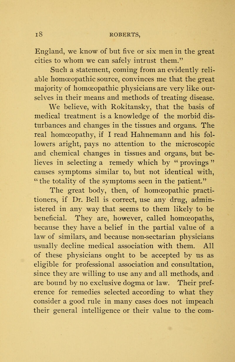 England, we know of bnt five or six men in the great cities to whom we can safely intrust them. Such a statement, coming from an evidently reli- able homoeopathic source, convinces me that the great majority of homoeopathic physicians are very like our- selves in their means and methods of treating disease. We believe, with Rokitansky, that the basis of medical treatment is a knowledge of the morbid dis- turbances and changes in the tissues and organs. The real homoeopathy, if I read Hahnemann and his fol- lowers aright, pays no attention to the microscopic and chemical changes in tissues and organs, but be- lieves in selecting a remedy which by  provings  causes symptoms similar to, but not identical with, u the totality of the symptoms seen in the patient. The great body, then, of homoeopathic practi- tioners, if Dr. Bell is correct, use any drug, admin- istered in any way that seems to them likely to be beneficial. They are, however, called homoeopaths, because they have a belief in the partial value of a law of similars, and because non-sectarian physicians usually decline medical association with them. All of these physicians ought to be accepted by us as eligible for professional association and consultation, since they are willing to use any and all methods, and are bound by no exclusive dogma or law. Their pref- erence for remedies selected according to what they consider a good rule in many cases does not impeach their general intelligence or their value to the com-