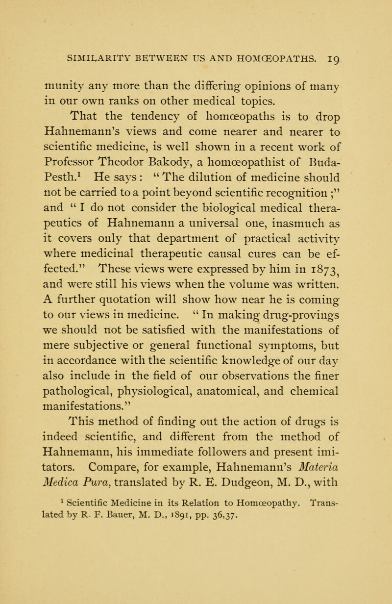 mtmity any more than the differing opinions of many in onr own ranks on other medical topics. That the tendency of homoeopaths is to drop Hahnemann's views and come nearer and nearer to scientific medicine, is well shown in a recent work of Professor Theodor Bakody, a homceopathist of Buda- Pesth.1 He says : The dilution of medicine should not be carried to a point beyond scientific recognition ; and I do not consider the biological medical thera- peutics of Hahnemann a universal one, inasmuch as it covers only that department of practical activity where medicinal therapeutic causal cures can be ef- fected. These views were expressed by him in 1873 and were still his views when the volume was written. A further quotation will show how near he is coming to our views in medicine. In making drug-provings we should not be satisfied with the manifestations of mere subjective or general functional symptoms, but in accordance with the scientific knowledge of our day also include in the field of our observations the finer pathological, physiological, anatomical, and chemical manifestations. This method of finding out the action of drugs is indeed scientific, and different from the method of Hahnemann, his immediate followers and present imi- tators. Compare, for example, Hahnemann's Materia Medica Pura, translated by R. E. Dudgeon, M. D., with 1 Scientific Medicine in its Relation to Homoeopathy. Trans- lated by R. F. Bauer, M. D., 1891, pp. 36,37.