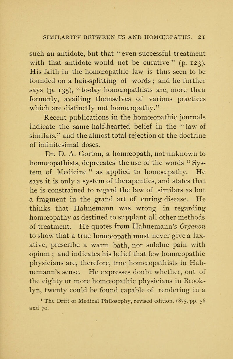 such an antidote, but that  even successful treatment with that antidote would not be curative  (p. 123). His faith in the homoeopathic law is thus seen to be founded on a hair-splitting of words ; and he further says (p. 135), to-day homceopathists are, more than formerly, availing themselves of various practices which are distinctly not homoeopathy. Recent publications in the homoeopathic journals indicate the same half-hearted belief in the  law of similars, and the almost total rejection ot the doctrine of infinitesimal doses. Dr. D. A. Gorton, a homoeopath, not unknown to homceopathists, deprecates1 the use of the words  Sys- tem of Medicine  as applied to homocepathy. He says it is only a system of therapeutics, and states that he is constrained to regard the law of similars as but a fragment in the grand art of curing disease. He thinks that Hahnemann was wrong in regarding homoeopathy as destined to supplant all other methods of treatment. He quotes from Hahnemann's Organoid to show that a true homoeopath must never give a lax- ative, prescribe a warm bath, nor subdue pain with opium ; and indicates his belief that few homoeopathic physicians are, therefore, true homceopathists in Hah- nemann's sense. He expresses doubt whether, out of the eighty or more homoeopathic physicians in Brook- lyn, twenty could be found capable of rendering in a 1 The Drift of Medical Philosophy, revised edition, 1875, pp. 56 and 70.