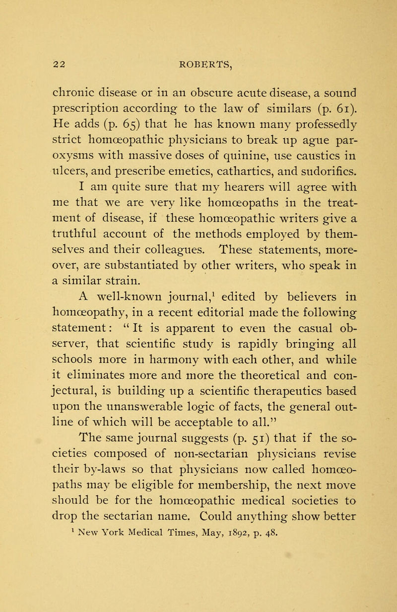chronic disease or in an obscure acute disease, a sound prescription according to the law of similars (p. 61). He adds (p. 65) that he has known many professedly strict homoeopathic physicians to break up ague par- oxysms with massive doses of quinine, use caustics in ulcers, and prescribe emetics, cathartics, and sudorifics. I am quite sure that my hearers will agree with me that we are very like homoeopaths in the treat- ment of disease, if these homoeopathic writers give a truthful account of the methods employed by them- selves and their colleagues. These statements, more- over, are substantiated by other writers, who speak in a similar strain. A well-known journal,1 edited by believers in homoeopathy, in a recent editorial made the following statement:  It is apparent to even the casual ob- server, that scientific study is rapidly bringing all schools more in harmony with each other, and while it eliminates more and more the theoretical and con- jectural, is building up a scientific therapeutics based upon the unanswerable logic of facts, the general out- line of which will be acceptable to all. The same journal suggests (p. 51) that if the so- cieties composed of non-sectarian physicians revise their by-laws so that physicians now called homoeo- paths may be eligible for membership, the next move should be for the homoeopathic medical societies to drop the sectarian name. Could anything show better