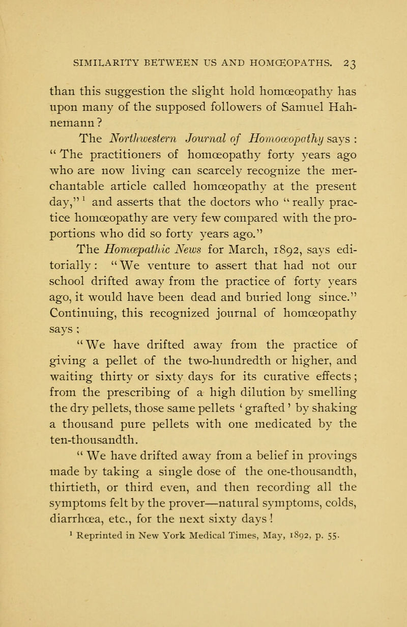 than this suggestion the slight hold homoeopathy has upon many of the supposed followers of Samuel Hah- nemann ? The Northwestern Journal of Homooeopathy says :  The practitioners of homoeopathy forty years ago who are now living can scarcely recognize the mer- chantable article called homoeopathy at the present day, l and asserts that the doctors who u really prac- tice homoeopathy are very few compared with the pro- portions who did so forty years ago. The Homcepathic News for March, 1892, says edi- torially :  We venture to assert that had not our school drifted away from the practice of forty years ago, it would have been dead and buried long since. Continuing, this recognized journal of homoeopathy says ;  We have drifted away from the practice of giving a pellet of the two-hundredth or higher, and waiting thirty or sixty days for its curative effects; from the prescribing of a high dilution by smelling the dry pellets, those same pellets ' grafted ' by shaking a thousand pure pellets with one medicated by the ten-thousandth.  We have drifted away from a belief in provings made by taking a single dose of the one-thousandth, thirtieth, or third even, and then recording all the symptoms felt by the prover—natural symptoms, colds, diarrhoea, etc., for the next sixty days !