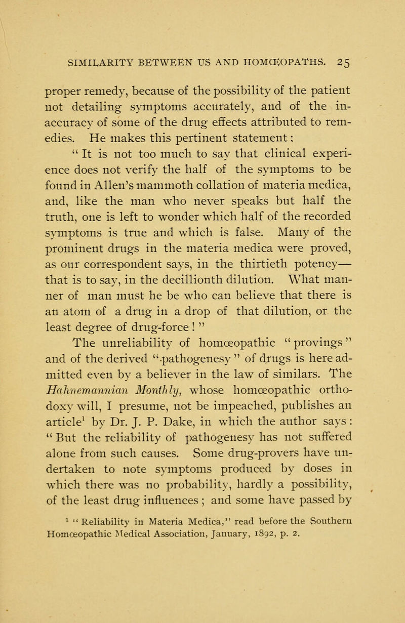 proper remedy, because of the possibility of the patient not detailing symptoms accurately, and of the in- accuracy of some of the drug effects attributed to rem- edies. He makes this pertinent statement: It is not too much to say that clinical experi- ence does not verify the half of the symptoms to be found in Allen's mammoth collation of materia medica, and, like the man who never speaks but half the truth, one is left to wonder which half of the recorded symptoms is true and which is false. Many of the prominent drugs in the materia medica were proved, as our correspondent says, in the thirtieth potency— that is to say, in the decillionth dilution. What man- ner of man must he be who can believe that there is an atom of a drug in a drop of that dilution, or the least degree of drug-force!  The unreliability of homoeopathic  provings and of the derived .pathogenesy  of drugs is here ad- mitted even by a believer in the law of similars. The Hahnemannian Monthly, whose homoeopathic ortho- doxy will, I presume, not be impeached, publishes an article1 by Dr. J. P. Dake, in which the author says :  But the reliability of pathogenesy has not suffered alone from such causes. Some drug-provers have un- dertaken to note symptoms produced by doses in which there was no probability, hardly a possibility, of the least drug influences ; and some have passed by 1 Reliability in Materia Medica, read before the Southern Homceopathic Medical Association, January, 1892, p. 2.