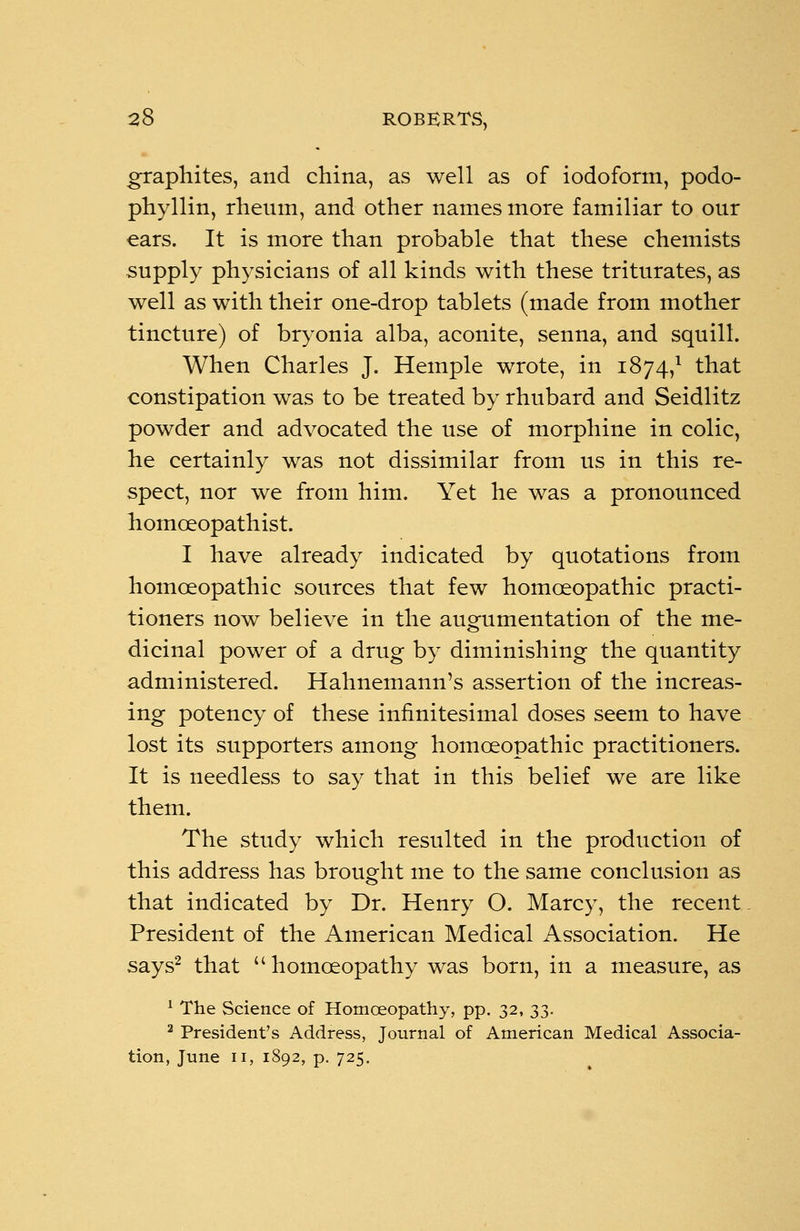 graphites, and china, as well as of iodoform, podo- phyllin, rheum, and other names more familiar to our ears. It is more than probable that these chemists supply physicians of all kinds with these triturates, as well as with their one-drop tablets (made from mother tincture) of bryonia alba, aconite, senna, and squill. When Charles J. Hemple wrote, in 1874,1 that constipation was to be treated by rhubard and Seidlitz powder and advocated the use of morphine in colic, he certainly was not dissimilar from us in this re- spect, nor we from him. Yet he was a pronounced homceopathist. I have already indicated by quotations from homoeopathic sources that few homoeopathic practi- tioners now believe in the augumentation of the me- dicinal power of a drug by diminishing the quantity administered. Hahnemann's assertion of the increas- ing potency of these infinitesimal doses seem to have lost its supporters among homoeopathic practitioners. It is needless to say that in this belief we are like them. The study which resulted in the production of this address has brought me to the same conclusion as that indicated by Dr. Henry O. Marcy, the recent President of the American Medical Association. He says2 that homoeopathy was born, in a measure, as 1 The Science of Homoeopathy, pp. 32, 33. 2 President's Address, Journal of American Medical Associa- tion, June 11, 1892, p. 725.