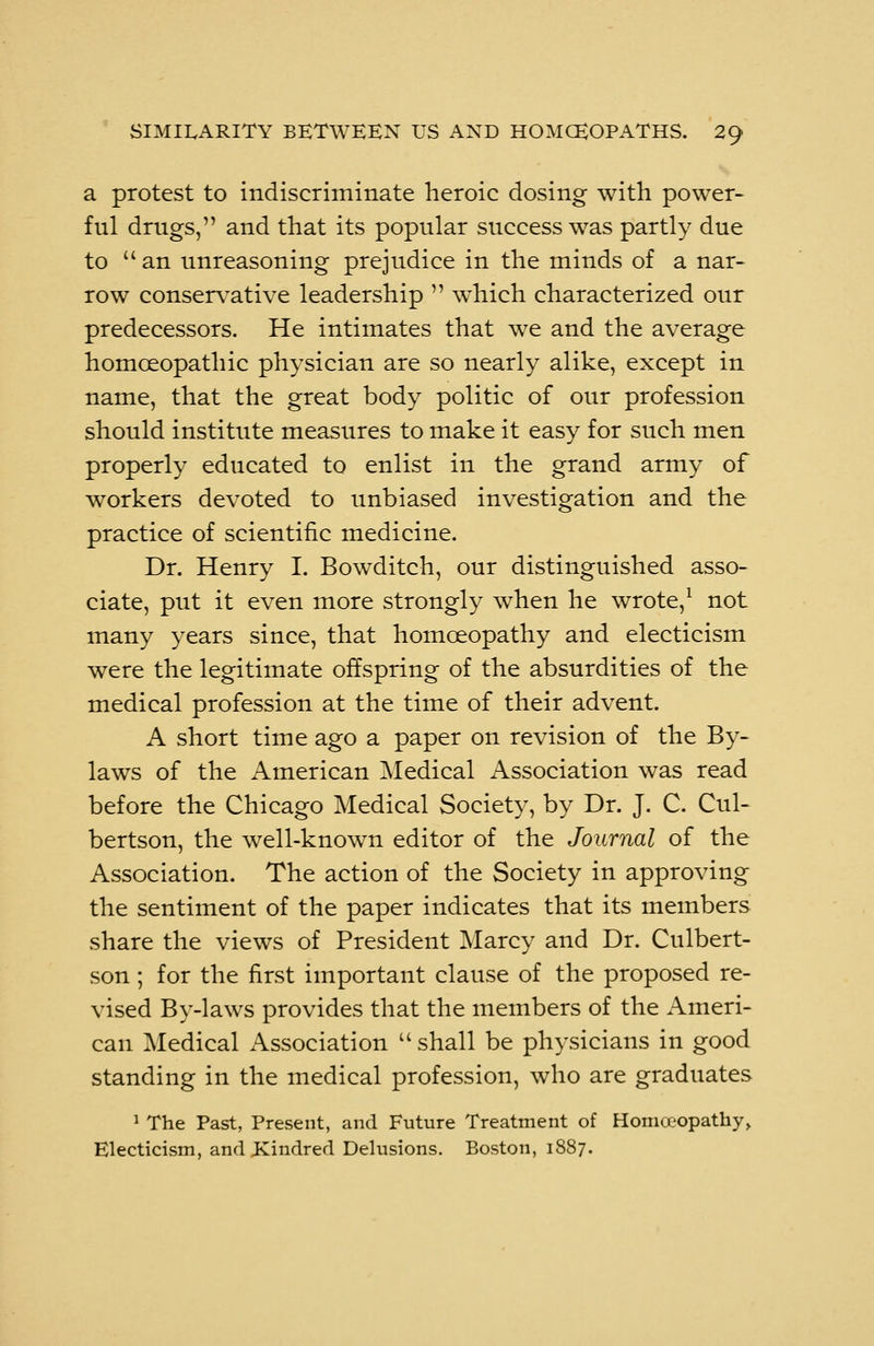 a protest to indiscriminate heroic dosing with power- ful drugs, and that its popular success was partly due to an unreasoning prejudice in the minds of a nar- row conservative leadership which characterized our predecessors. He intimates that we and the average homoeopathic physician are so nearly alike, except in name, that the great body politic of our profession should institute measures to make it easy for such men properly educated to enlist in the grand army of workers devoted to unbiased investigation and the practice of scientific medicine. Dr. Henry I. Bowditch, our distinguished asso- ciate, put it even more strongly when he wrote,1 not many years since, that homoeopathy and electicism were the legitimate offspring of the absurdities of the medical profession at the time of their advent. A short time ago a paper on revision of the By- laws of the American Medical Association was read before the Chicago Medical Society, by Dr. J. C. Cul- bertson, the well-known editor of the Journal of the Association. The action of the Society in approving the sentiment of the paper indicates that its members share the views of President Marcy and Dr. Culbert- son; for the first important clause of the proposed re- vised By-laws provides that the members of the Ameri- can Medical Association shall be physicians in good standing in the medical profession, who are graduates 1 The Past, Present, and Future Treatment of Homoeopathy, Electicism, and .Kindred Delusions. Boston, 1887.