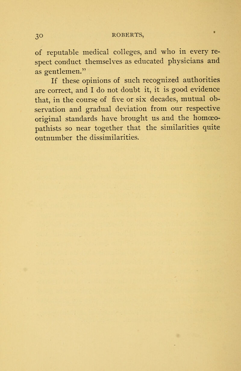 of reputable medical colleges, and who in every re- spect conduct themselves as educated physicians and as gentlemen. If these opinions of such recognized authorities are correct, and I do not doubt it, it is good evidence that, in the course of five or six decades, mutual ob- servation and gradual deviation from our respective original standards have brought us and the homceo- pathists so near together that the similarities quite outnumber the dissimilarities.