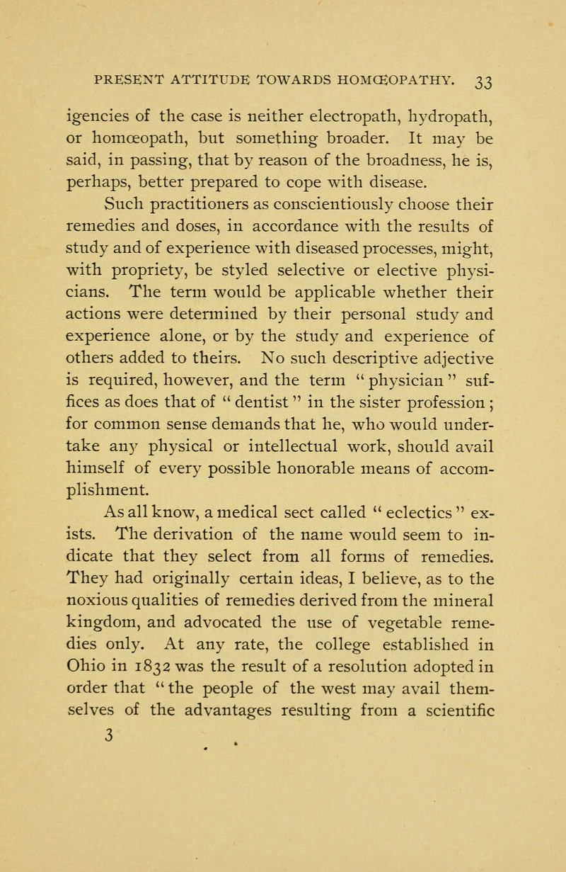igencies of the case is neither electropath, hydropath, or homoeopath, but something broader. It may be said, in passing, that by reason of the broadness, he is, perhaps, better prepared to cope with disease. Such practitioners as conscientiously choose their remedies and doses, in accordance with the results of study and of experience with diseased processes, might, with propriety, be styled selective or elective physi- cians. The term would be applicable whether their actions were determined by their personal study and experience alone, or by the study and experience of others added to theirs. No such descriptive adjective is required, however, and the term physician suf- fices as does that of dentist in the sister profession; for common sense demands that he, who would under- take any physical or intellectual work, should avail himself of every possible honorable means of accom- plishment. As all know, a medical sect called eclectics ex- ists. The derivation of the name would seem to in- dicate that they select from all forms of remedies. They had originally certain ideas, I believe, as to the noxious qualities of remedies derived from the mineral kingdom, and advocated the use of vegetable reme- dies only. At any rate, the college established in Ohio in 1832 was the result of a resolution adopted in order that the people of the west may avail them- selves of the advantages resulting from a scientific 3