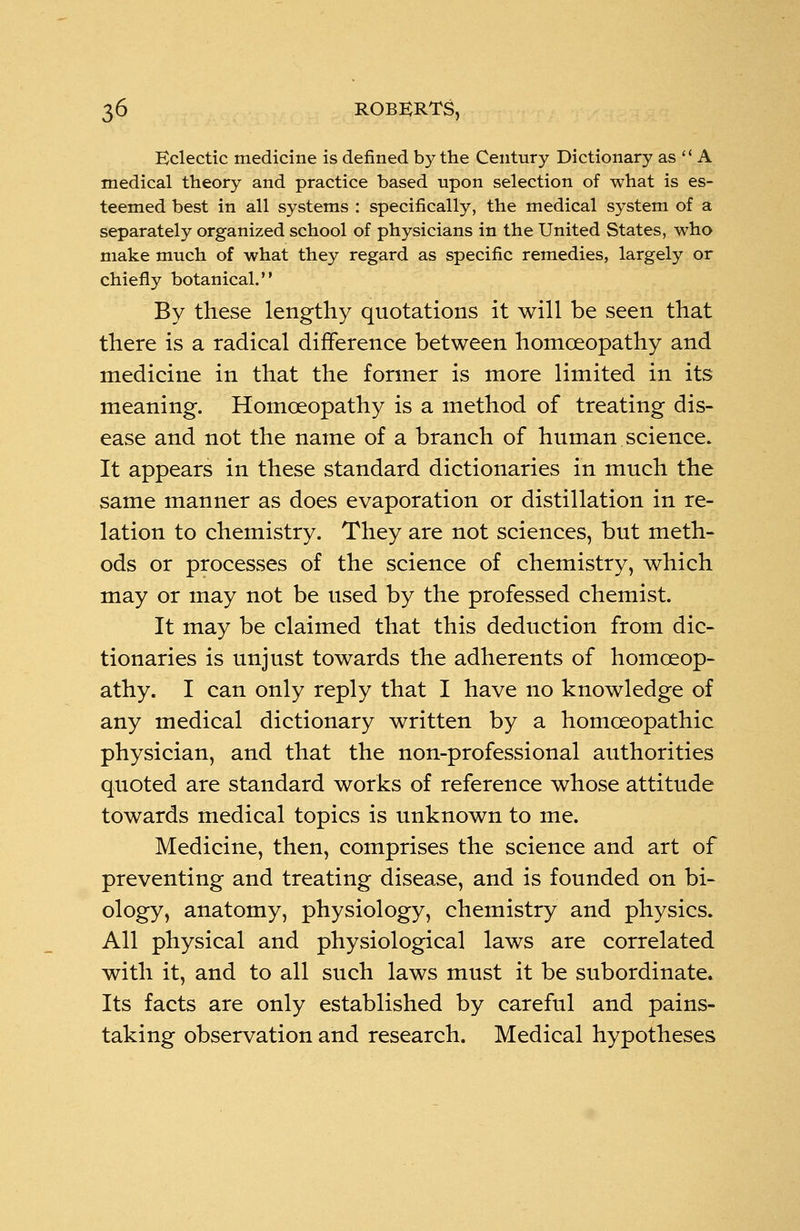 Eclectic medicine is defined by the Century Dictionary as A medical theory and practice based upon selection of what is es- teemed best in all systems : specifically, the medical system of a separately organized school of physicians in the United States, who make much of what they regard as specific remedies, largely or chiefly botanical. By these lengthy quotations it will be seen that there is a radical difference between homoeopathy and medicine in that the former is more limited in its meaning. Homoeopathy is a method of treating dis- ease and not the name of a branch of human science. It appears in these standard dictionaries in much the same manner as does evaporation or distillation in re- lation to chemistry. They are not sciences, but meth- ods or processes of the science of chemistry, which may or may not be used by the professed chemist. It may be claimed that this deduction from dic- tionaries is unjust towards the adherents of homoeop- athy. I can only reply that I have no knowledge of any medical dictionary written by a homoeopathic physician, and that the non-professional authorities quoted are standard works of reference whose attitude towards medical topics is unknown to me. Medicine, then, comprises the science and art of preventing and treating disease, and is founded on bi- ology, anatomy, physiology, chemistry and physics. All physical and physiological laws are correlated with it, and to all such laws must it be subordinate* Its facts are only established by careful and pains- taking observation and research. Medical hypotheses