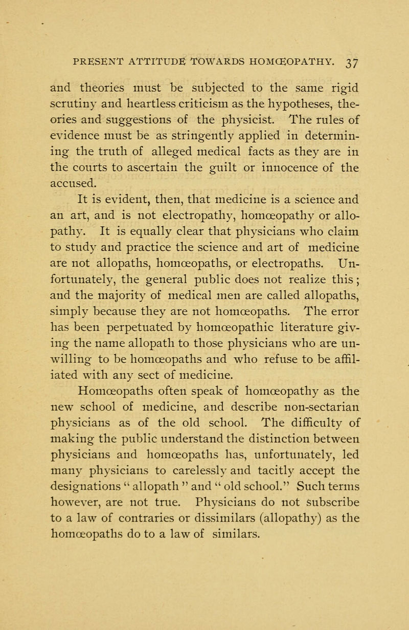 and theories must be subjected to the same rigid scrutiny and heartless criticism as the hypotheses, the- ories and suggestions of the physicist. The rules of evidence must be as stringently applied in determin- ing the truth of alleged medical facts as they are in the courts to ascertain the guilt or innocence of the accused. It is evident, then, that medicine is a science and an art, and is not electropathy, homoeopathy or allo- pathy. It is equally clear that physicians who claim to study and practice the science and art of medicine are not allopaths, homoeopaths, or electropaths. Un- fortunately, the general public does not realize this; and the majority of medical men are called allopaths, simply because they are not homoeopaths. The error has been perpetuated by homoeopathic literature giv- ing the name allopath to those physicians who are un- willing to be homoeopaths and who refuse to be affil- iated with any sect of medicine. Homoeopaths often speak of homoeopathy as the new school of medicine, and describe non-sectarian physicians as of the old school. The difficulty of making the public understand the distinction between physicians and homoeopaths has, unfortunately, led many physicians to carelessly and tacitly accept the designations  allopath  and  old school. Such terms however, are not true. Physicians do not subscribe to a law of contraries or dissimilars (allopathy) as the homoeopaths do to a law of similars.