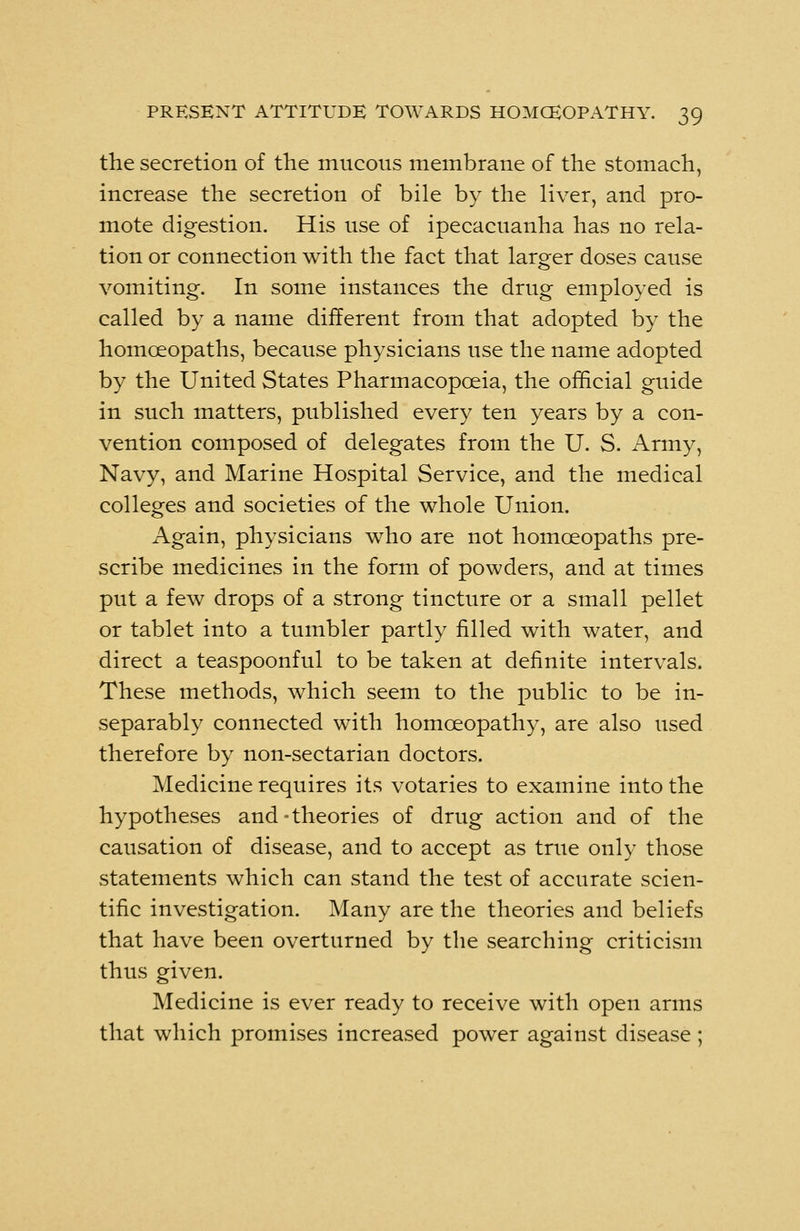 the secretion of the mucous membrane of the stomach, increase the secretion of bile by the liver, and pro- mote digestion. His use of ipecacuanha has no rela- tion or connection with the fact that larger doses cause vomiting. In some instances the drug employed is called by a name different from that adopted by the homoeopaths, because physicians use the name adopted by the United States Pharmacopoeia, the official guide in such matters, published every ten years by a con- vention composed of delegates from the U. S. Army, Navy, and Marine Hospital Service, and the medical colleges and societies of the whole Union. Again, physicians who are not homoeopaths pre- scribe medicines in the form of powders, and at times put a few drops of a strong tincture or a small pellet or tablet into a tumbler partly filled with water, and direct a teaspoonful to be taken at definite intervals. These methods, which seem to the public to be in- separably connected with homoeopathy, are also used therefore by non-sectarian doctors. Medicine requires its votaries to examine into the hypotheses and-theories of drug action and of the causation of disease, and to accept as true only those statements which can stand the test of accurate scien- tific investigation. Many are the theories and beliefs that have been overturned by the searching criticism thus given. Medicine is ever ready to receive with open arms that which promises increased power against disease;