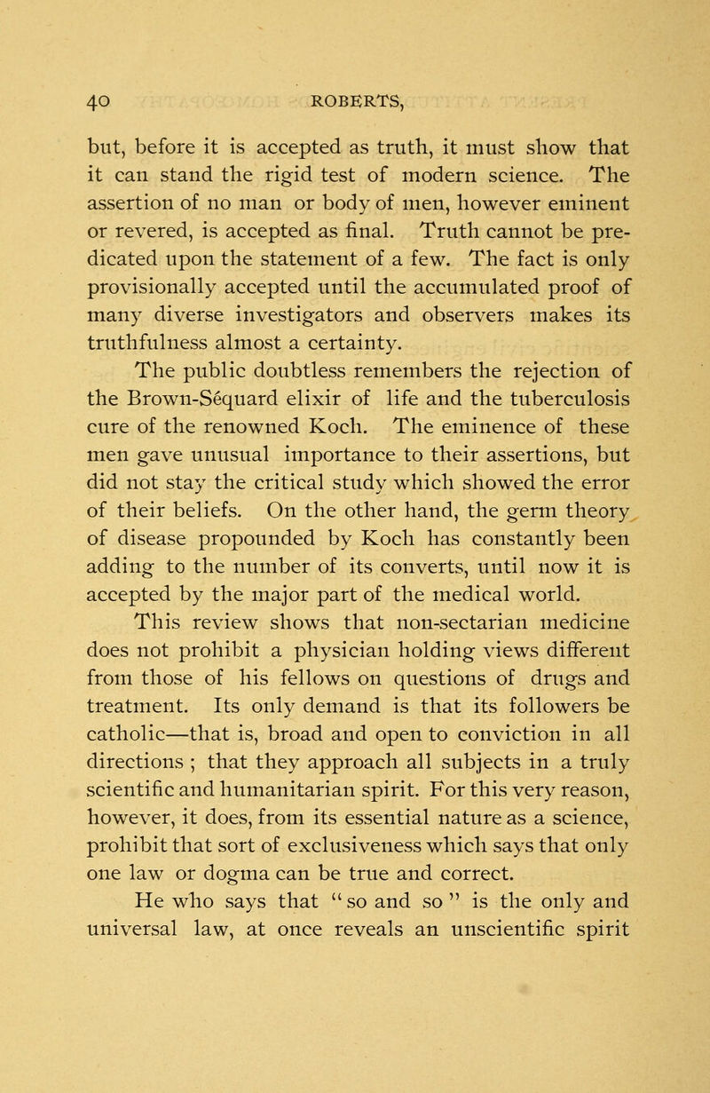 but, before it is accepted as truth, it must show that it can stand the rigid test of modern science. The assertion of no man or body of men, however eminent or revered, is accepted as final. Truth cannot be pre- dicated upon the statement of a few. The fact is only provisionally accepted until the accumulated proof of many diverse investigators and observers makes its truthfulness almost a certainty. The public doubtless remembers the rejection of the Brown-Sequard elixir of life and the tuberculosis cure of the renowned Koch. The eminence of these men gave unusual importance to their assertions, but did not stay the critical study which showed the error of their beliefs. On the other hand, the germ theory of disease propounded by Koch has constantly been adding to the number of its converts, until now it is accepted by the major part of the medical world. This review shows that non-sectarian medicine does not prohibit a physician holding views different from those of his fellows on questions of drugs and treatment. Its only demand is that its followers be catholic—that is, broad and open to conviction in all directions ; that they approach all subjects in a truly scientific and humanitarian spirit. For this very reason, however, it does, from its essential nature as a science, prohibit that sort of exclusiveness which says that only one law or dogma can be true and correct. He who says that so and so  is the only and universal law, at once reveals an unscientific spirit