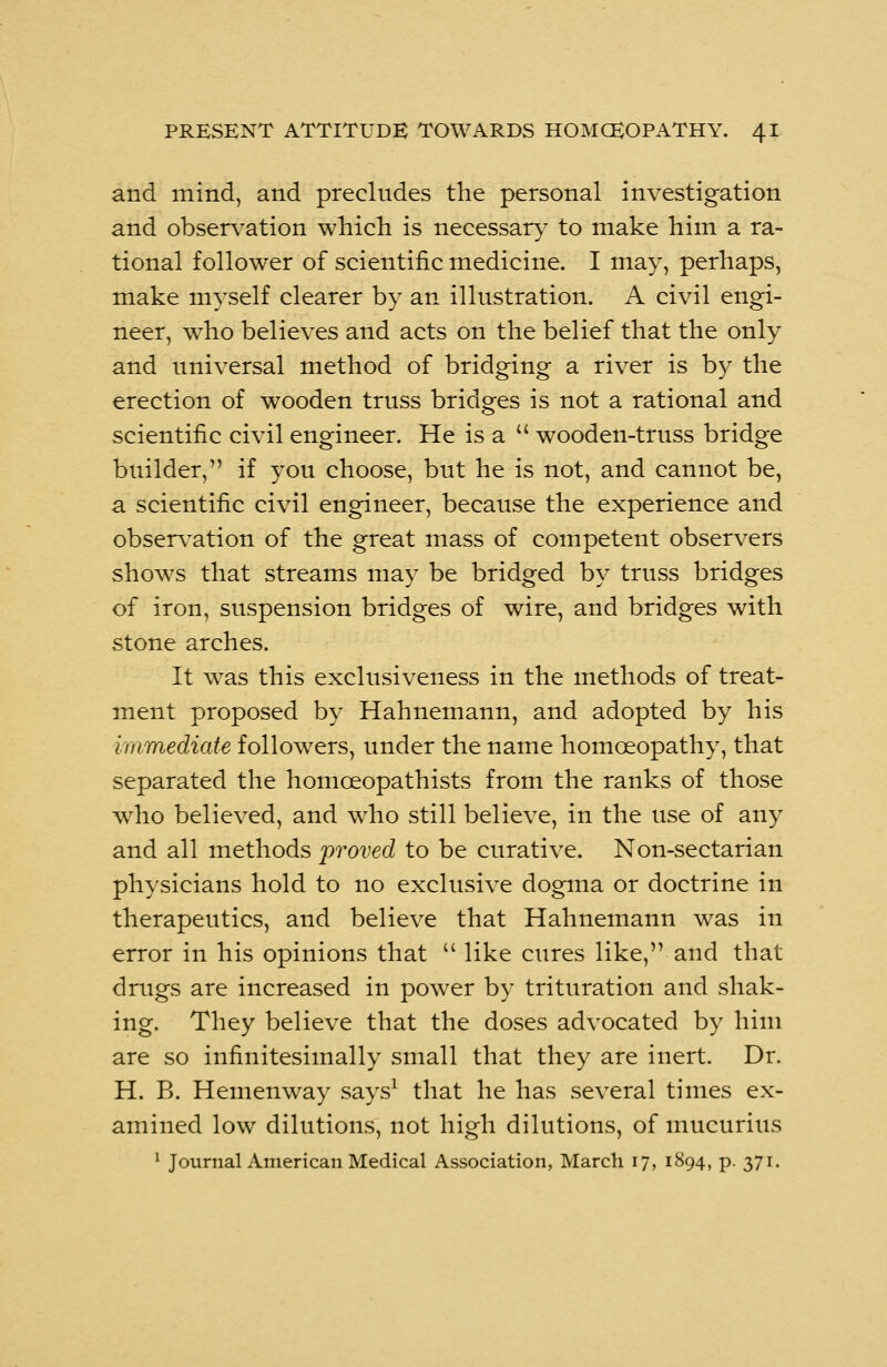 and mind, and precludes the personal investigation and observation which is necessary to make him a ra- tional follower of scientific medicine. I may, perhaps, make myself clearer by an illustration. A civil engi- neer, who believes and acts on the belief that the only and universal method of bridging a river is by the erection of wooden truss bridges is not a rational and scientific civil engineer. He is a wooden-truss bridge builder, if you choose, but he is not, and cannot be, a scientific civil engineer, because the experience and observation of the great mass of competent observers shows that streams may be bridged by truss bridges of iron, suspension bridges of wire, and bridges with stone arches. It was this exclusiveness in the methods of treat- ment proposed by Hahnemann, and adopted by his immediate followers, under the name homoeopathy, that separated the homoeopathists from the ranks of those who believed, and who still believe, in the use of any and all methods proved to be curative. Non-sectarian physicians hold to no exclusive dogma or doctrine in therapeutics, and believe that Hahnemann was in error in his opinions that like cures like, and that drugs are increased in power by trituration and shak- ing. They believe that the doses advocated by him are so infinitesimally small that they are inert. Dr. H. B. Hemenway says1 that he has several times ex- amined low dilutions, not high dilutions, of mucurius