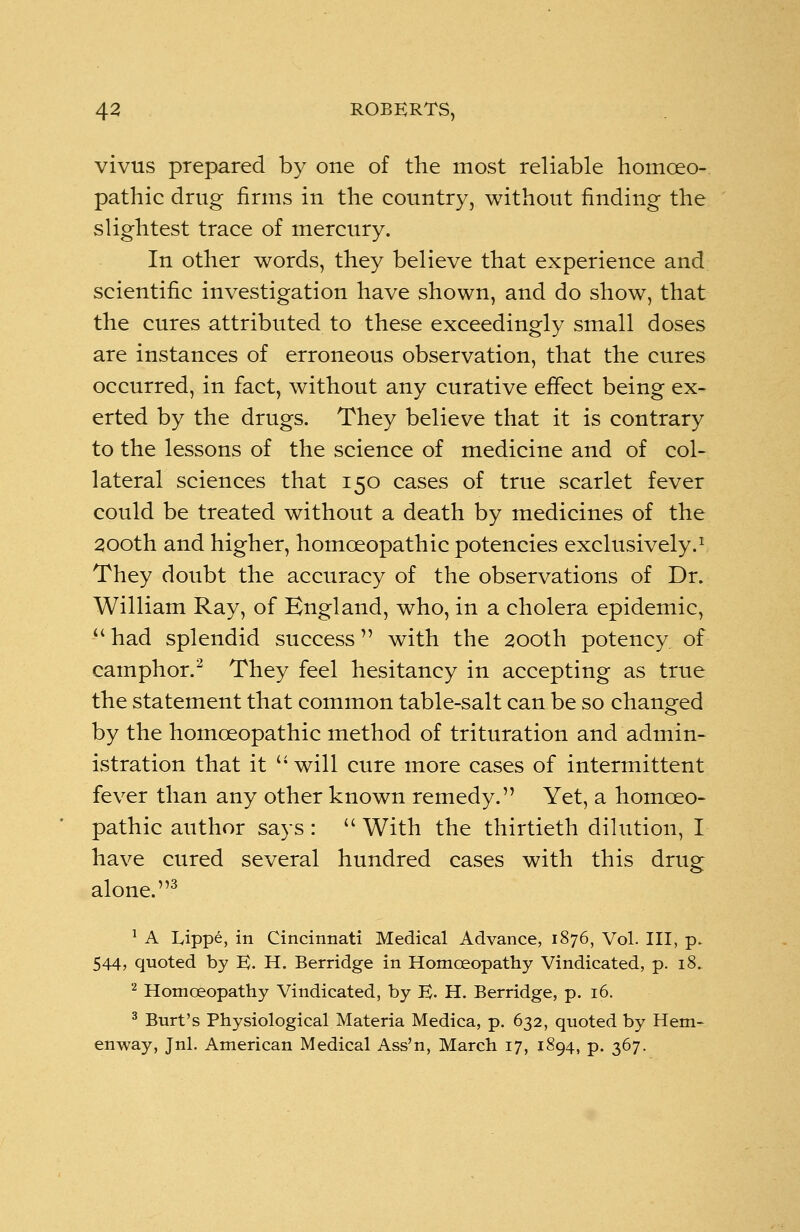 vivus prepared by one of the most reliable homoeo- pathic drug firms in the country, without finding the slightest trace of mercury. In other words, they believe that experience and scientific investigation have shown, and do show, that the cures attributed to these exceedingly small doses are instances of erroneous observation, that the cures occurred, in fact, without any curative effect being ex- erted by the drugs. They believe that it is contrary to the lessons of the science of medicine and of col- lateral sciences that 150 cases of true scarlet fever could be treated without a death by medicines of the 200th and higher, homoeopathic potencies exclusively.1 They doubt the accuracy of the observations of Dr. William Ray, of England, who, in a cholera epidemic,  had splendid success with the 200th potency of camphor.2 They feel hesitancy in accepting as true the statement that common table-salt can be so changed by the homoeopathic method of trituration and admin- istration that it '* will cure more cases of intermittent fever than any other known remedy. Yet, a homoeo- pathic author says :  With the thirtieth dilution, I have cured several hundred cases with this drug alone.3 1 A Lippe, in Cincinnati Medical Advance, 1876, Vol. Ill, p. 544, quoted by E. H. Berridge in Homoeopathy Vindicated, p. 18. 2 Homoeopathy Vindicated, by B- H. Berridge, p. 16. 3 Burt's Physiological Materia Medica, p. 632, quoted by Hem- enway, Jnl. American Medical Ass'n, March 17, 1894, p. 367.