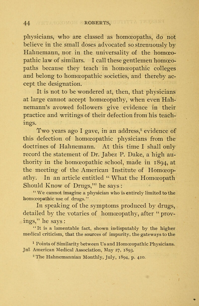 physicians, who are classed as homoeopaths, do not believe in the small doses advocated so strenuously by Hahnemann, nor in the universality of the homoeo- pathic law of similars. I call these gentlemen homoeo- paths because they teach in homoeopathic colleges and belong to homoeopathic societies, and thereby ac- cept the designation. It is not to be wondered at, then, that physicians at large cannot accept homoeopathy, when even Hah- nemann's avowed followers give evidence in their practice and writings of their defection from his teach- ings. Two years ago I gave, in an address,1 evidence of this defection of homoeopathic physicians from the doctrines of Hahnemann. At this time I shall only record the statement of Dr. Jabez P. Dake, a high au- thority in the homoeopathic school, made in 1894, at the meeting of the American Institute of Homoeop- athy. In an article entitled  What the Homoeopath Should Know of Drugs,2 he says:  We cannot imagine a physician who is entirely limited to the homoeopathic use of drugs. In speaking of the symptoms produced by drugs, detailed by the votaries of homoeopathy, after  prov- ings, he says: It is a lamentable fact, shown indisputably by the higher medical criticism, that the sources of impurity, the gateways to the 1 Points of Similarity between Us and Homoeopathic Physicians. Jnl. American Medical Association, May 27, 1893. 2 The Hahnemannian Monthly, July, 1894, p. 410.
