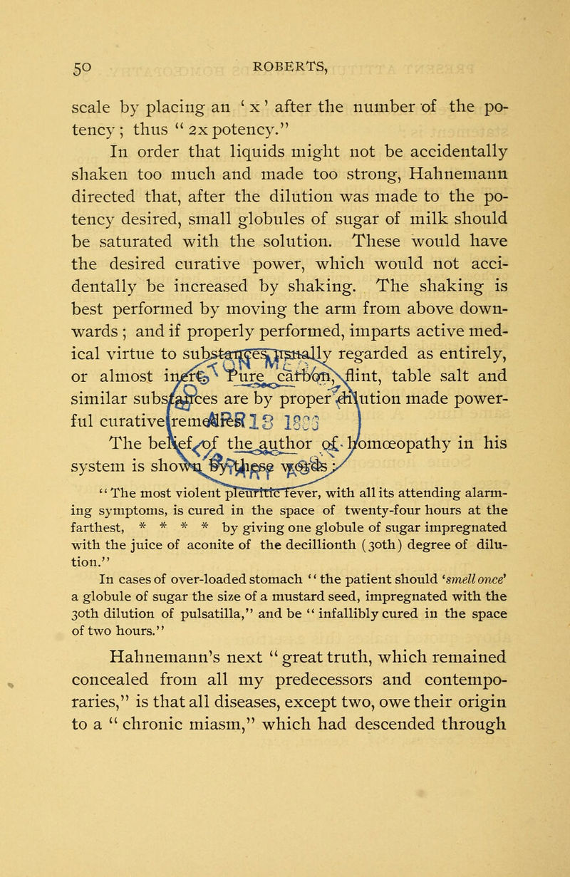 scale by placing an ' x ' after the number of the po- tency ; thus 2x potency. In order that liquids might not be accidentally shaken too much and made too strong, Hahnemann directed that, after the dilution was made to the po- tency desired, small globules of sugar of milk should be saturated with the solution. These would have the desired curative power, which would not acci- dentally be increased by shaking. The shaking is best performed by moving the arm from above down- wards ; and if properly performed, imparts active med- ical virtue to suhs^OT^sTE^mUy regarded as entirely, or almost in^%^ l_ure cafbtoMlint, table salt and similar subs/gyces are by proper ^niution made power- ful curativelrernql&Jeg 18 Iggg J The befc^ef^jf the^uthor q£- homoeopathy in his system is show^JPy?$^f \j^&x The most violent pleuritic fever, with all its attending alarm- ing symptoms, is cured in the space of twenty-four hours at the farthest, * * * * by giving one globule of sugar impregnated with the juice of aconite of the decillionth (30th) degree of dilu- tion. In cases of over-loaded stomach '' the patient should 'smell once' a globule of sugar the size of a mustard seed, impregnated with the 30th dilution of pulsatilla, and be infallibly cured in the space of two hours.'' Hahnemann's next greattruth, which remained concealed from all my predecessors and contempo- raries, is that all diseases, except two, owe their origin toa chronic miasm, which had descended through