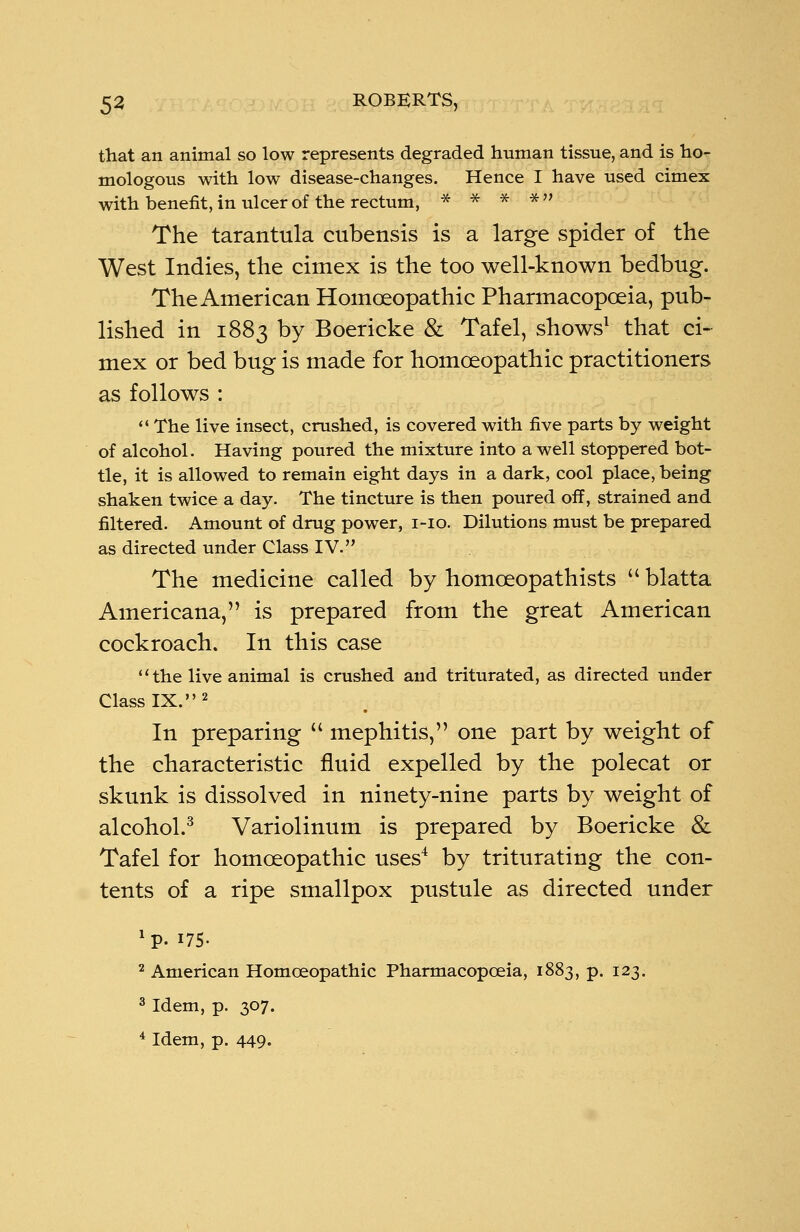 that an animal so low represents degraded human tissue, and is ho- mologous with low disease-changes. Hence I have used cimex with benefit, in ulcer of the rectum, * * * * The tarantula cubensis is a large spider of the West Indies, the cimex is the too well-known bedbug. The American Homoeopathic Pharmacopoeia, pub- lished in 1883 by Boericke & Tafel, shows1 that ci- mex or bed bug is made for homoeopathic practitioners as follows : The live insect, crushed, is covered with five parts by weight of alcohol. Having poured the mixture into a well stoppered bot- tle, it is allowed to remain eight days in a dark, cool place, being shaken twice a day. The tincture is then poured off, strained and filtered. Amount of drug power, 1-10. Dilutions must be prepared as directed under Class IV. The medicine called by homoeopathists blatta Americana, is prepared from the great American cockroach. In this case the live animal is crushed and triturated, as directed under Class IX.2 In preparing mephitis, one part by weight of the characteristic fluid expelled by the polecat or skunk is dissolved in ninety-nine parts by weight of alcohol.3 Variolinum is prepared by Boericke & Tafel for homoeopathic uses4 by triturating the con- tents of a ripe smallpox pustule as directed under *p. 175. 2 American Homoeopathic Pharmacopoeia, 1883, p. 123. 3 Idem, p. 307. 4 Idem, p. 449.