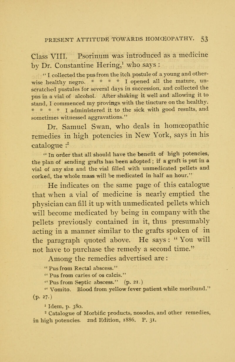 Class VIII. Psorinum was introduced as a medicine by Dr. Constantine Hering,1 who says : <' I collected the pus from the itch postule of a young and other- wise healthy negro. * * * * I opened all the mature, un- scratched pustules for several days in succession, and collected the pus in a vial of alcohol. After shaking it well and allowing it to stand, I commenced my provings with the tincture on the healthy. * * * * I administered it to the sick with good results, and sometimes witnessed aggravations. Dr. Samuel Swan, who deals in homoeopathic remedies in high potencies in New York, says in his catalogue :2  In order that all should have the benefit of high potencies, the plan of sending grafts has been adopted ; if a graft is put in a vial of any size and the vial filled with unmedicated pellets and corked, the whole mass will be medicated in half an hour. He indicates on the same page of this catalogue that when a vial of medicine is nearly emptied the physician can fill it up with unmedicated pellets which will become medicated by being in company with the pellets previously contained in it, thus presumably acting in a manner similar to the grafts spoken of in the paragraph quoted above. He says :  You will not have to purchase the remedy a second time. Among the remedies advertised are :  Pus from Rectal abscess.  Pus from caries of os calcis.  Pus from Septic abscess. (p. 21.)  Vomito. Blood from yellow fever patient while moribund. (p. 27.) 1 Idem, p. 380. 2 Catalogue of Morbific products, nosodes, and other remedies, in high potencies. 2nd Edition, 1886. P. 31.