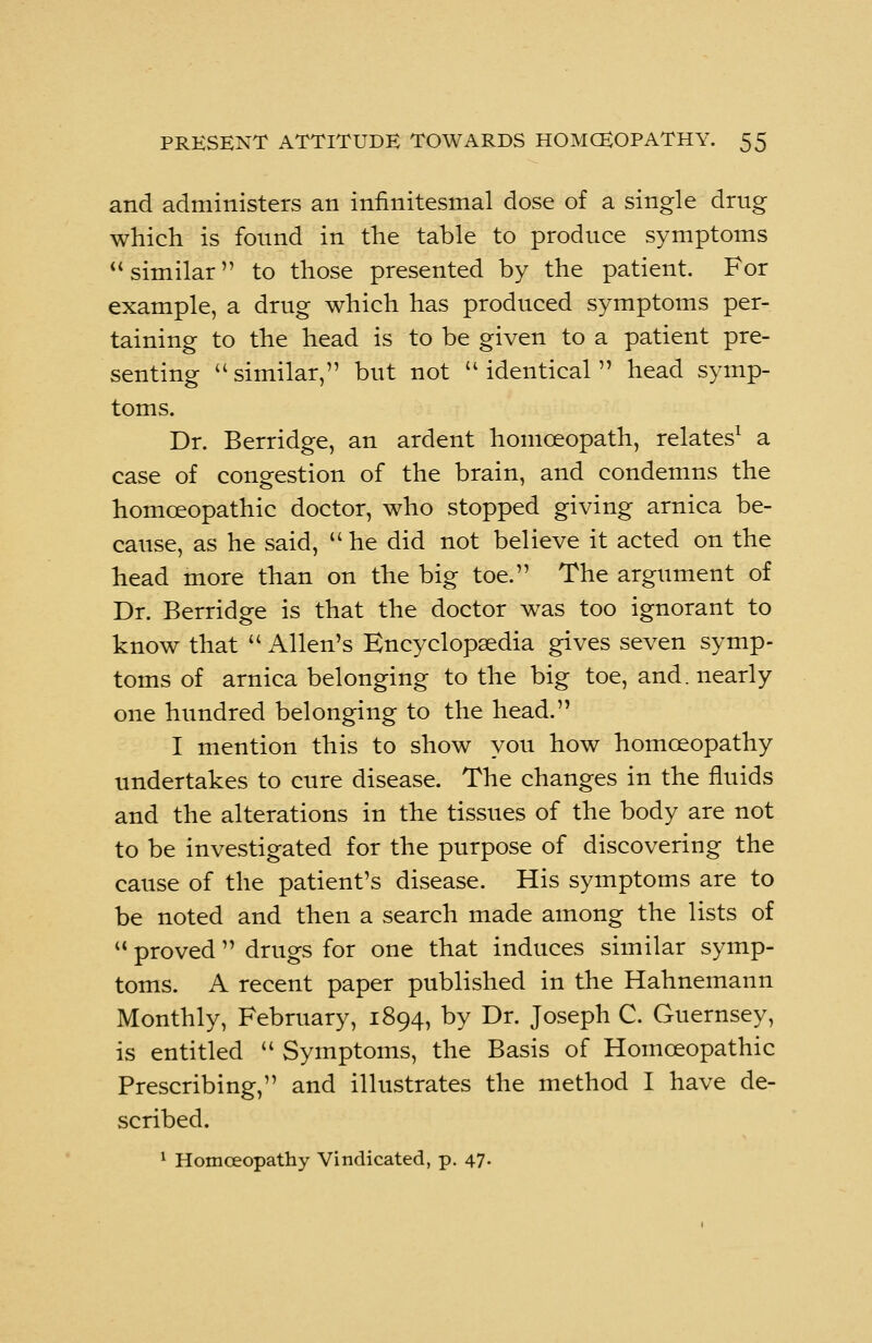 and administers an infinitesmal dose of a single drug which is found in the table to produce symptoms similar to those presented by the patient. For example, a drug which has produced symptoms per- taining to the head is to be given to a patient pre- senting similar, but not identical head symp- toms. Dr. Berridge, an ardent homoeopath, relates1 a case of congestion of the brain, and condemns the homoeopathic doctor, who stopped giving arnica be- cause, as he said, he did not believe it acted on the head more than on the big toe. The argument of Dr. Berridge is that the doctor was too ignorant to know that Allen's Encyclopaedia gives seven symp- toms of arnica belonging to the big toe, and. nearly one hundred belonging to the head. I mention this to show you how homoeopathy undertakes to cure disease. The changes in the fluids and the alterations in the tissues of the body are not to be investigated for the purpose of discovering the cause of the patient's disease. His symptoms are to be noted and then a search made among the lists of proved drugs for one that induces similar symp- toms. A recent paper published in the Hahnemann Monthly, February, 1894, by Dr. Joseph C. Guernsey, is entitled Symptoms, the Basis of Homoeopathic Prescribing, and illustrates the method I have de- scribed. 1 Homoeopathy Vindicated, p. 47.