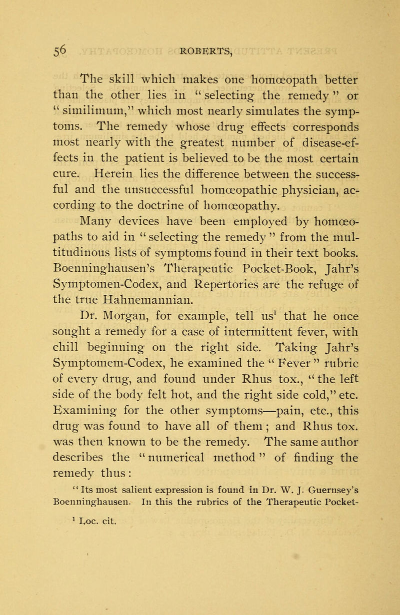 The skill which makes one homoeopath better than the other lies in selecting the remedy V or S\ similimum, which most nearly simulates the symp- toms. The remedy whose drug effects corresponds most nearly with the greatest number of disease-ef- fects in the patient is believed to be the most certain cure. Herein lies the difference between the success- ful and the unsuccessful homoeopathic physician, ac- cording to the doctrine of homoeopathy. Many devices have been employed by homoeo- paths to aid in selecting the remedy from the mul- titudinous lists of symptoms found in their text books. Boenninghausen's Therapeutic Pocket-Book, Jahr's Symptomen-Codex, and Repertories are the refuge of the true Hahnemannian. Dr. Morgan, for example, tell us1 that he once sought a remedy for a case of intermittent fever, with chill beginning on the right side. Taking Jahr's Symptomem-Codex, he examined the Fever rubric of every drug, and found under Rhus tox., the left side of the body felt hot, and the right side cold, etc. Examining for the other symptoms—pain, etc., this drug was found to have all of them ; and Rhus tox. was then known to be the remedy. The same author describes the numerical method of finding the remedy thus: Its most salient expression is found in Dr. W. J. Guernsey's Boenninghausen. In this the rubrics of the Therapeutic Pocket- 1 Loc. cit.