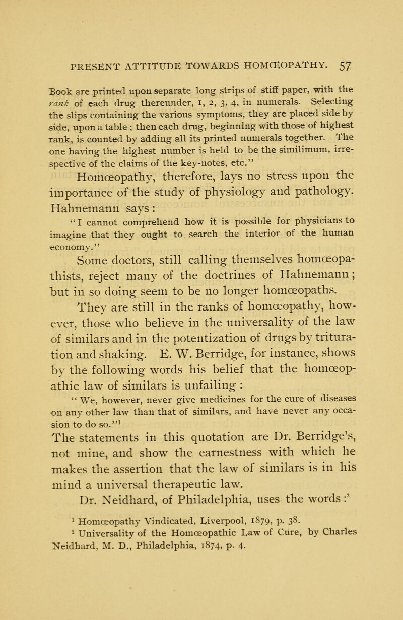 Eook are printed upon separate long strips of stiff paper, with the rank of each drug thereunder, i, 2, 3, 4, in numerals. Selecting the slips containing the various symptoms, they are placed side by side, upon a table ; then each drug, beginning with those of highest rank, is counted by adding all its printed numerals together. The one having the highest number is held to be the similimum, irre- spective of the claims of the key-notes, etc. Homoeopathy, therefore, lays no stress upon the importance of the study of physiology and pathology. Hahnemann says: I cannot comprehend how it is possible for physicians to imagine that they ought to search the interior of the human economy. Some doctors, still calling themselves homoeopa- thists, reject many of the doctrines of Hahnemann; hut in so doing seem to be no longer homoeopaths. They are still in the ranks of homoeopathy, how- ever, those who believe in the universality of the law of similars and in the potentization of drugs by tritura- tion and shaking. E. W. Berridge, for instance, shows by the following words his belief that the homoeop- athic law of similars is unfailing : We, however, never give medicines for the cure of diseases on any other law than that of similars, and have never any occa- sion to do so.1 The statements in this quotation are Dr. Berridge's, not mine, and show the earnestness with which he makes the assertion that the law of similars is in his mind a universal therapeutic law. Dr. Neidhard, of Philadelphia, uses the words :2 1 Homoeopathy Vindicated, Liverpool, 1879, p. 38. 2 Universality of the Homoeopathic Law of Cure, by Charles Neidhard, M. D., Philadelphia, 1874, p. 4.