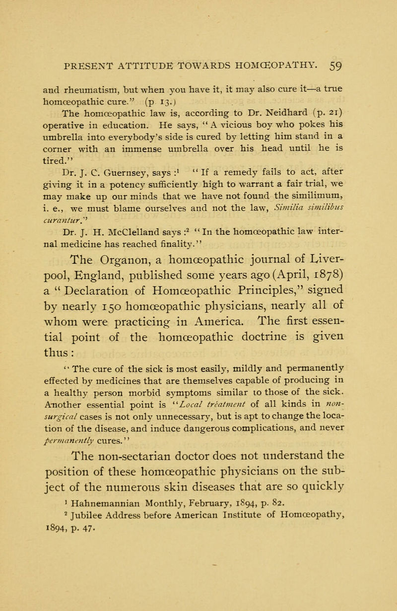 and rheumatism, but when you have it, it may also cure it—a true homceopathic cure. (p. 13.) The homceopathic law is, according to Dr. Neidhard (p. 21) operative in education. He says, A vicious boy who pokes his umbrella into everybody's side is cured by letting him stand in a corner with an immense umbrella over his head until he is tired. Dr. J. C. Guernsey, says :l If a remedy fails to act, after giving it in a potency sufficiently high to warrant a fair trial, we may make up our minds that we have not found the similimum, i. e., we must blame ourselves and not the law, Similia similibics curantur■.'' Dr. J. H. McClelland says :2 In the homceopathic law inter- nal medicine has reached finality. The Organon, a homoeopathic journal of Liver- pool, England, published some years ago (April, 1878) a u Declaration of Homceopathic Principles, signed by nearly 150 homceopathic physicians, nearly all of whom were practicing in America. The first essen- tial point of the homoeopathic doctrine is given thus : '' The cure of the sick is most easily, mildly and permanently effected b}' medicines that are themselves capable of producing in a healthy person morbid symptoms similar to those of the sick. Another essential point is Local treatment of all kinds in non- surgical cases is not only unnecessary, but is apt to change the loca- tion of the disease, and induce dangerous complications, and never permanently cures.'' The non-sectarian doctor does not understand the position of these homoeopathic physicians on the sub- ject of the numerous skin diseases that are so quickly 1 Hahnemannian Monthly, February, 1894, p. 82. 2 Jubilee Address before American Institute of Homoeopathy, 1894, p. 47-