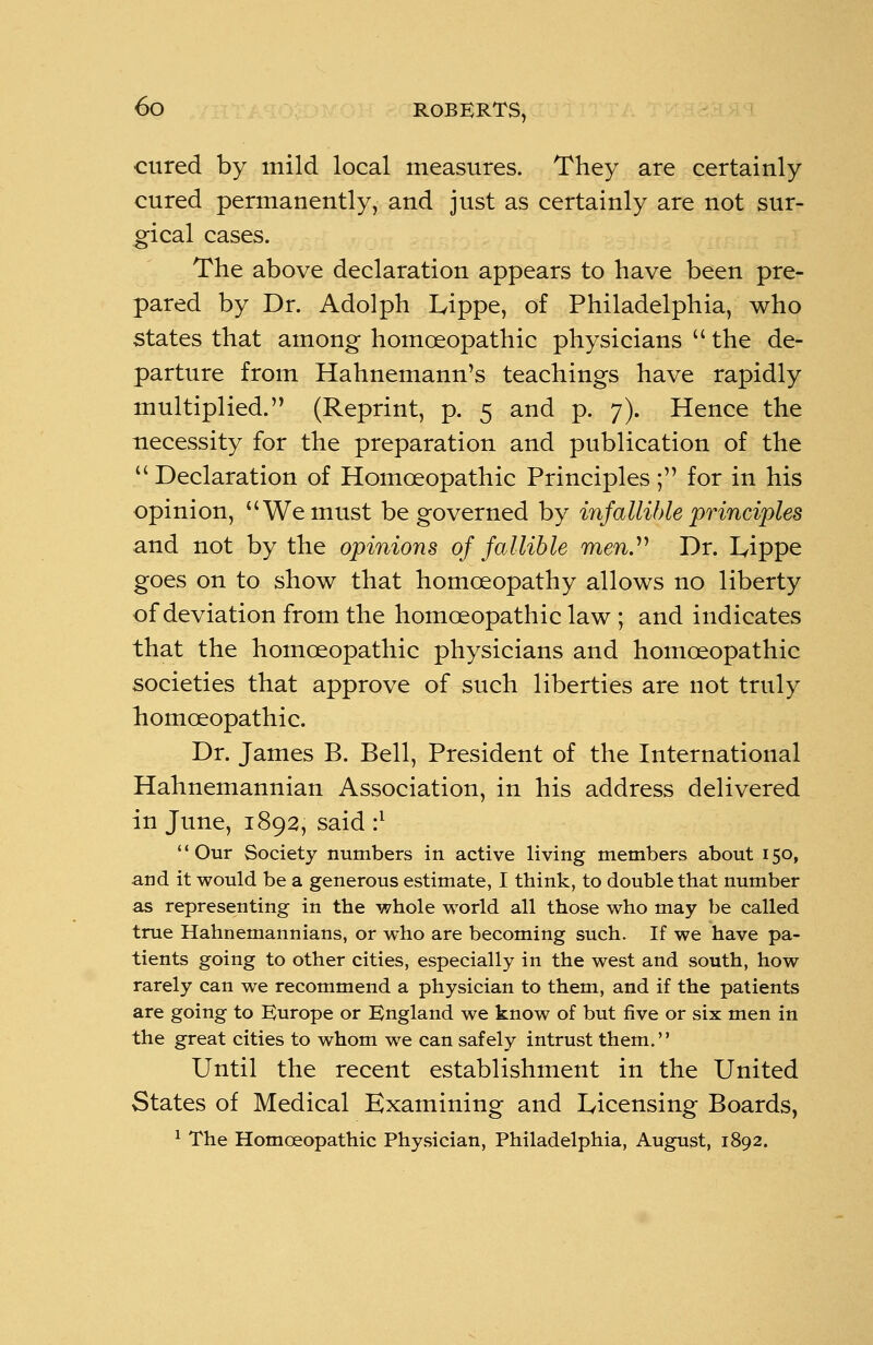 cured by mild local measures. They are certainly cured permanently, and just as certainly are not sur- gical cases. The above declaration appears to have been pre- pared by Dr. Adolph Iyippe, of Philadelphia, who states that among homoeopathic physicians the de- parture from Hahnemann's teachings have rapidly multiplied. (Reprint, p. 5 and p. 7). Hence the necessity for the preparation and publication of the Declaration of Homoeopathic Principles ; for in his opinion, We must be governed by infallible principles and not by the opinions of fallible men?'' Dr. I^ippe goes on to show that homoeopathy allows no liberty of deviation from the homoeopathic law ; and indicates that the homoeopathic physicians and homoeopathic societies that approve of such liberties are not truly homoeopathic. Dr. James B. Bell, President of the International Hahnemannian Association, in his address delivered in June, 1892, said :l Our Society numbers in active living members about 150, and it would be a generous estimate, I think, to double that number as representing in the whole world all those who may be called true Hahnemannians, or who are becoming such. If we have pa- tients going to other cities, especially in the west and south, how rarely can we recommend a physician to them, and if the patients are going to Europe or England we know of but five or six men in the great cities to whom we can safely intrust them. Until the recent establishment in the United States of Medical Examining and Licensing Boards, 1 The Homoeopathic Physician, Philadelphia, August, 1892.