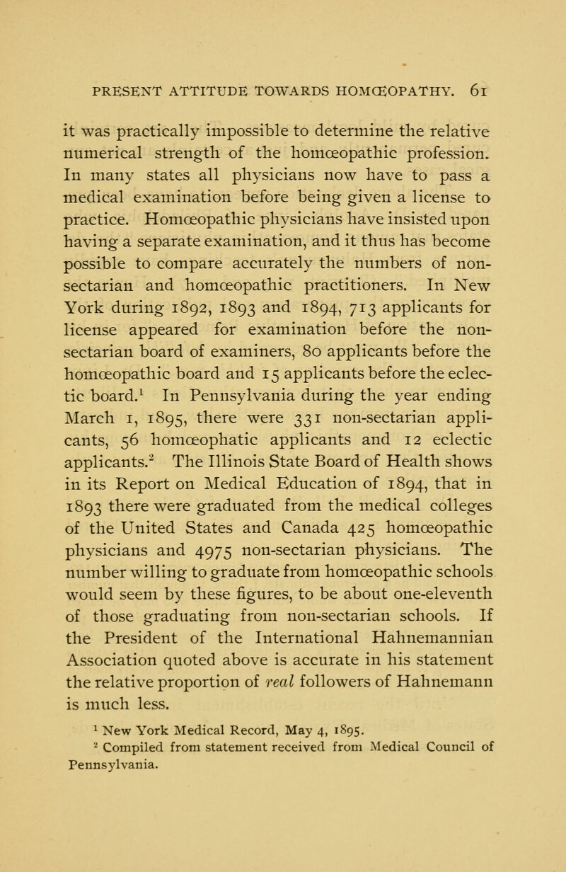 it was practically impossible to determine the relative numerical strength of the homoeopathic profession. In many states all physicians now have to pass a medical examination before being given a license to practice. Homoeopathic physicians have insisted upon having a separate examination, and it thus has become possible to compare accurately the numbers of non- sectarian and homoeopathic practitioners. In New York during 1892, 1893 and 1894, 713 applicants for license appeared for examination before the non- sectarian board of examiners, 80 applicants before the homoeopathic board and 15 applicants before the eclec- tic board.1 In Pennsylvania during the year ending March 1, 1895, there were 331 non-sectarian appli- cants, 56 homceophatic applicants and 12 eclectic applicants.2 The Illinois State Board of Health shows in its Report on Medical Education of 1894, that in 1893 there were graduated from the medical colleges of the United States and Canada 425 homoeopathic physicians and 4975 non-sectarian physicians. The number willing to graduate from homoeopathic schools would seem by these figures, to be about one-eleventh of those graduating from non-sectarian schools. If the President of the International Hahnemannian Association quoted above is accurate in his statement the relative proportion of real followers of Hahnemann is much less. 1 New York Medical Record, May 4, 1895. 2 Compiled from statement received from Medical Council of Pennsylvania.