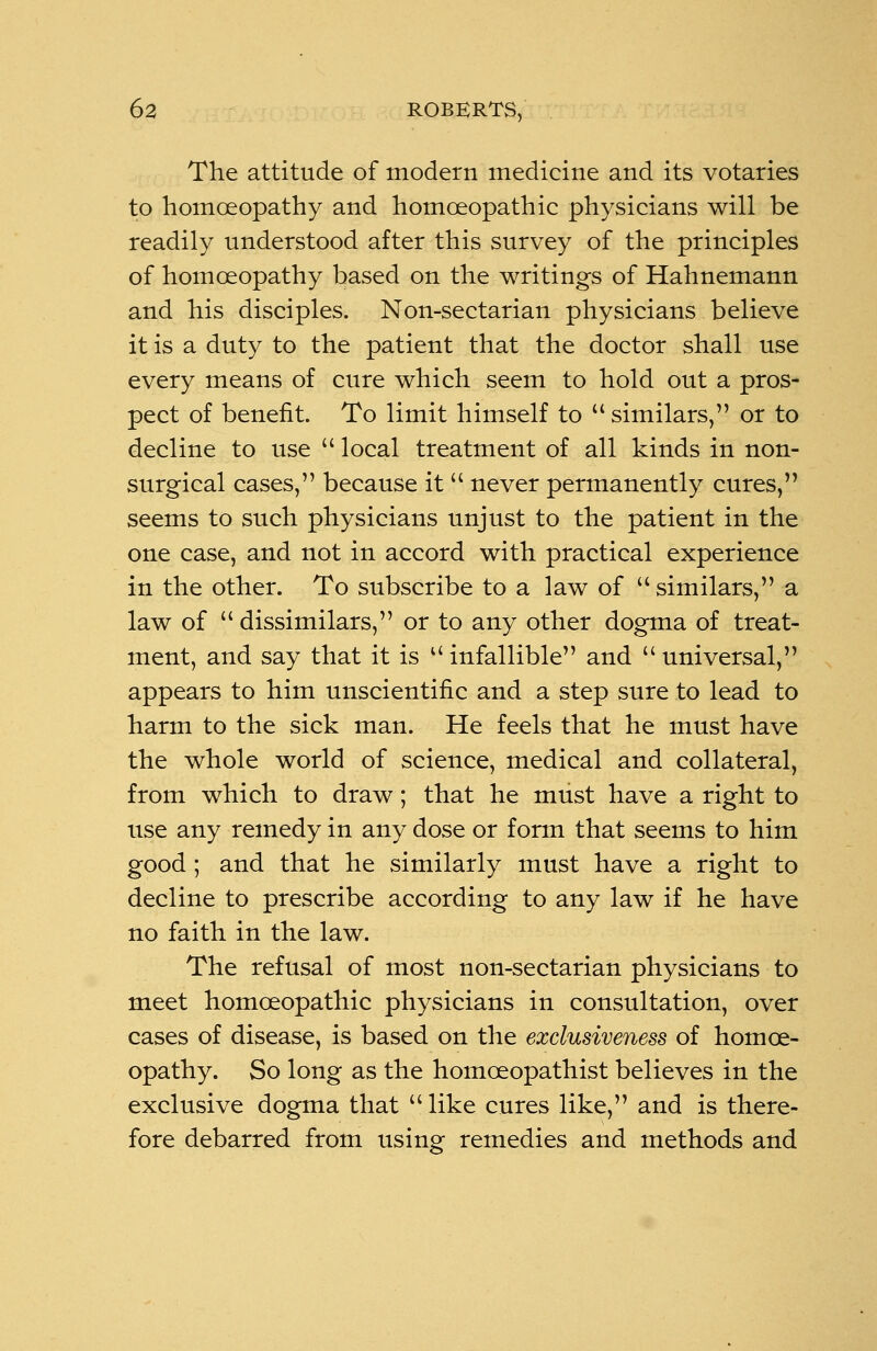 The attitude of modern medicine and its votaries to homoeopathy and homoeopathic physicians will be readily understood after this survey of the principles of homoeopathy based on the writings of Hahnemann and his disciples. Non-sectarian physicians believe it is a duty to the patient that the doctor shall use every means of cure which seem to hold out a pros- pect of benefit. To limit himself to  similars, or to decline to use  local treatment of all kinds in non- surgical cases, because it never permanently cures, seems to such physicians unjust to the patient in the one case, and not in accord with practical experience in the other. To subscribe to a law of similars, a law of dissimilars, or to any other dogma of treat- ment, and say that it is u infallible and  universal, appears to him unscientific and a step sure to lead to harm to the sick man. He feels that he must have the whole world of science, medical and collateral, from which to draw; that he must have a right to use any remedy in any dose or form that seems to him good ; and that he similarly must have a right to decline to prescribe according to any law if he have no faith in the law. The refusal of most non-sectarian physicians to meet homoeopathic physicians in consultation, over cases of disease, is based on the exclusiveness of homoe- opathy. So long as the homceopathist believes in the exclusive dogma that  like cures like, and is there- fore debarred from using remedies and methods and