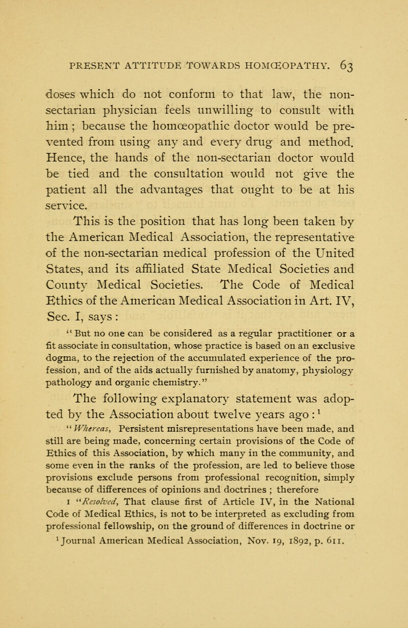 doses which do not conform to that law, the non- sectarian physician feels unwilling to consult with him ; because the homoeopathic doctor would be pre- vented from using any and every drug and method. Hence, the hands of the non-sectarian doctor would be tied and the consultation would not give the patient all the advantages that ought to be at his service. This is the position that has long been taken by the American Medical Association, the representative of the non-sectarian medical profession of the United States, and its affiliated State Medical Societies and County Medical Societies. The Code of Medical Kthics of the American Medical Association in Art. IV, Sec. I, says :  But no one can be considered as a regular practitioner or a fit associate in consultation, whose practice is based on an exclusive dogma, to the rejection of the accumulated experience of the pro- fession, and of the aids actually furnished by anatomy, physiology pathology and organic chemistry. The following explanatory statement was adop- ted by the Association about twelve years ago :x 11 Whereas, Persistent misrepresentations have been made, and still are being made, concerning certain provisions of the Code of Ethics of this Association, by which many in the community, and some even in the ranks of the profession, are led to believe those provisions exclude persons from professional recognition, simply because of differences of opinions and doctrines ; therefore 1 Resolved, That clause first of Article IV, in the National Code of Medical Ethics, is not to be interpreted as excluding from professional fellowship, on the ground of differences in doctrine or journal American Medical Association, Nov. 19, 1892, p. 611.