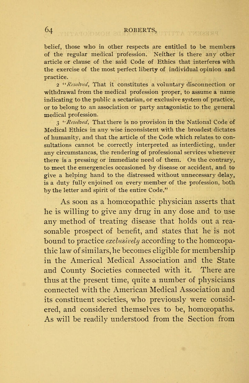 belief, those who in other respects are entitled to be members of the regular medical profession. Neither is there any other article or clause of the said Code of Ethics that interferes with the exercise of the most perfect liberty of individual opinion and practice. 2 Resolved, That it constitutes a voluntary disconnection or withdrawal from the medical profession proper, to assume a name indicating to the public a sectarian, or exclusive system of practice, or to belong to an association or party antagonistic to the general medical profession. 3 '■•Resolved, That there is no provision in the National Code of Medical Ethics in any wise inconsistent with the broadest dictates of humanity, and that the article of the Code which relates to con- sultations cannot be correctly interpreted as interdicting, under any circumstancas, the rendering of professional services whenever there is a pressing or immediate need of them. On the contrary > to meet the emergencies occasioned by disease or accident, and to give a helping hand to the distressed without unnecessary delay> is a duty fully enjoined on every member of the profession, both by the letter and spirit of the entire Code. As soon as a homoeopathic physician asserts that he is willing to give any drug in any dose and to use any method of treating disease that holds out a rea- sonable prospect of benefit, and states that he is not bound to practice exclusively according to the homoeopa- thic law of similars, he becomes eligible for membership in the Americal Medical Association and the State and County Societies connected with it. There are thus at the present time, quite a number of physicians connected with the American Medical Association and its constituent societies, who previously were consid- ered, and considered themselves to be, homoeopaths. As will be readily understood from the Section from