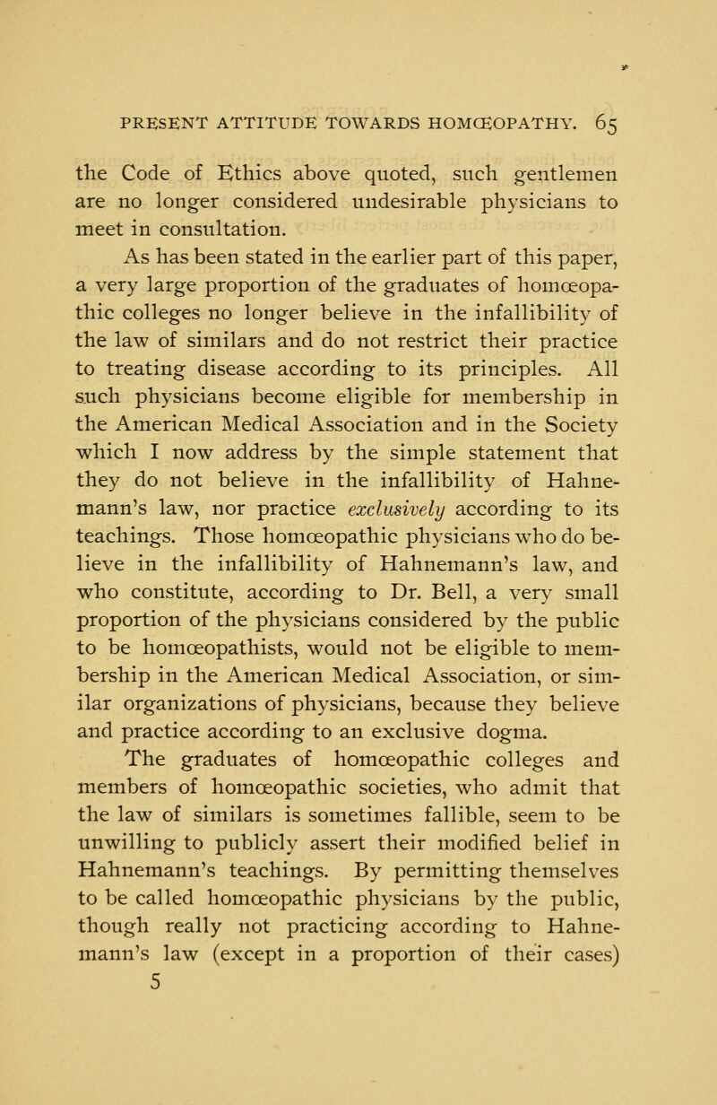 the Code of Ethics above quoted, such gentlemen are no longer considered undesirable physicians to meet in consultation. As has been stated in the earlier part of this paper, a very large proportion of the graduates of homoeopa- thic colleges no longer believe in the infallibility of the law of similars and do not restrict their practice to treating disease according to its principles. All such physicians become eligible for membership in the American Medical Association and in the Society which I now address by the simple statement that they do not believe in the infallibility of Hahne- mann's law, nor practice exclusively according to its teachings. Those homoeopathic physicians who do be- lieve in the infallibility of Hahnemann's law, and who constitute, according to Dr. Bell, a very small proportion of the physicians considered by the public to be homceopathists, would not be eligible to mem- bership in the American Medical Association, or sim- ilar organizations of physicians, because they believe and practice according to an exclusive dogma. The graduates of homoeopathic colleges and members of homoeopathic societies, who admit that the law of similars is sometimes fallible, seem to be unwilling to publicly assert their modified belief in Hahnemann's teachings. By permitting themselves to be called homoeopathic physicians by the public, though really not practicing according to Hahne- mann's law (except in a proportion of their cases) 5