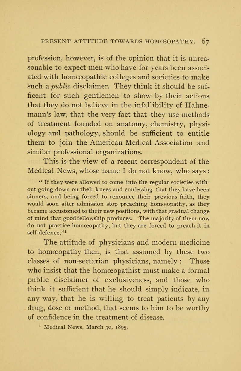 profession, however, is of the opinion that it is unrea- sonable to expect men who have for years been associ- ated with homoeopathic colleges and societies to make such a public disclaimer. They think it should be suf- ficent for such gentlemen to show by their actions that they do not believe in the infallibility of Hahne- mann's law, that the very fact that they use methods of treatment founded on anatomy, chemistry, physi- ology and pathology, should be sufficient to entitle them to join the American Medical Association and similar professional organizations. This is the view of a recent correspondent of the Medical News, whose name I do not know, who says: If they were allowed to come into the regular societies with- out going down on their knees and confessing that they have been sinners, and being forced to renounce their previous faith, they would soon after admission stop preaching homoeopathy, as they became accustomed to their new positions, with that gradual change of mind that good fellowship produces. The majority of them now do not practice homoeopathy, but they are forced to preach it in self-defence.1 The attitude of physicians and modern medicine to homoeopathy then, is that assumed by these two classes of non-sectarian physicians, namely : Those who insist that the homceopathist must make a formal public disclaimer of exclusiveness, and those who think it sufficient that he should simply indicate, in any way, that he is willing to treat patients by any drug, dose or method, that seems to him to be worthy of confidence in the treatment of disease. 1 Medical News, March 30, 1895.