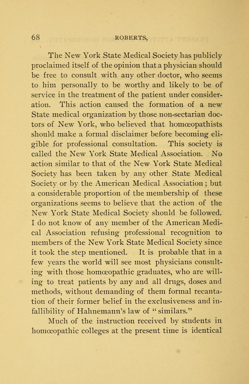 The New York State Medical Society has publicly proclaimed itself of the opinion that a physician should be free to consult with any other doctor, who seems to him personally to be worthy and likely to be of service in the treatment of the patient under consider- ation. This action caused the formation of a new State medical organization by those non-sectarian doc- tors of New York, who believed that homoeopath is ts should make a formal disclaimer before becoming eli- gible for professional consultation. This society is called the New York State Medical Association. No action similar to that of the New York State Medical Society has been taken by any other State Medical Society or by the American Medical Association; but a considerable proportion of the membership of these organizations seems to believe that the action of the New York State Medical Society should be followed. I do not know of any member of the American Medi- cal Association refusing professional recognition to members of the New York State Medical Society since it took the step mentioned. It is probable that in a few years the world will see most physicians consult- ing with those homoeopathic graduates, who are will- ing to treat patients by any and all drugs, doses and methods, without demanding of them formal recanta- tion of their former belief in the exclusiveness and in- fallibility of Hahnemann's law of similars. Much of the instruction received by students in homoeopathic colleges at the present time is identical