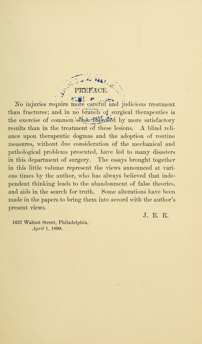 /'„*** FKEfeCE. S~-fv JNo injuries require more careful and judicious treatment than fractures; and. in no branch of surgical therapeutics is the exercise of common senste.'fwlp.^d by more satisfactory results than in the treatment of these lesions. A blind reli- ance upon therapeutic dogmas and the adoption of routine measures, without due consideration of the mechanical and pathological problems presented, have led to many disasters in this department of surgery. The essays brought together in this little volume represent the views announced at vari- ous times by the author, who has always believed that inde- pendent thinking leads to the abandonment of false theories, and aids in the search for truth. Some alterations have been made in the papers to bring them into accord with the author's present views. J. B. R. 1627 Walnut Street, Philadelphia, April 1, 1899.