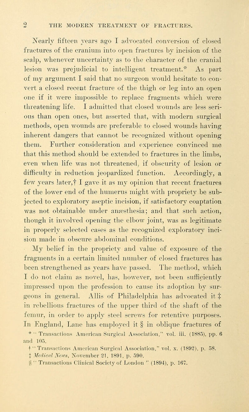 ^Nearly fifteen years ago I advocated conversion of closed fractures of the cranium into open fractures by incision of the scalp, whenever uncertainty as to the character of the cranial lesion was prejudicial to intelligent treatment.* As part of my argument I said that no surgeon would hesitate to con- vert a closed recent fracture of the thigh or leg into an open one if it were impossible to replace fragments which were threatening life. I admitted that closed wounds are less seri- ous than open ones, but asserted that, with modern surgical methods, open wounds are preferable to closed wounds having inherent dangers that cannot be recognized without opening them. Further consideration and experience convinced me that this method should be extended to fractures in the limbs, even when life was not threatened, if obscurity of lesion or difficulty in reduction jeopardized function. Accordingly, a few years later, f I gave it as my opinion that recent fractures of the lower end of the humerus might with propriety be sub- jected to exploratory aseptic incision, if satisfactory coaptation was not obtainable under anaesthesia; and that such action, though it involved opening the elbow joint, was as legitimate in properly selected cases as the recognized exploratory inci- sion made in obscure abdominal conditions. My belief in the propriety and value of exposure of the fragments in a certain limited number of closed fractures has been strengthened as years have passed. The method, which I do not claim as novel, has, however, not been sufficiently impressed upon the profession to cause its adoption by sur- geons in general. Allis of Philadelphia has advocated it t in rebellious fractures of the upper third of the shaft of the femur, in order to apply steel screws for retentive purposes. In England, Lane has employed it § in oblique fractures of *  Transactions American Surgical Association, vol. iii. (1885), pp. 6 and 105. f  Transactions American Surgical Association, vol. x. (1892), p. 58. \ Medical News, November 21, 1891, p. 590. ?  Transactions Clinical Society of London  (1894), p. 167.