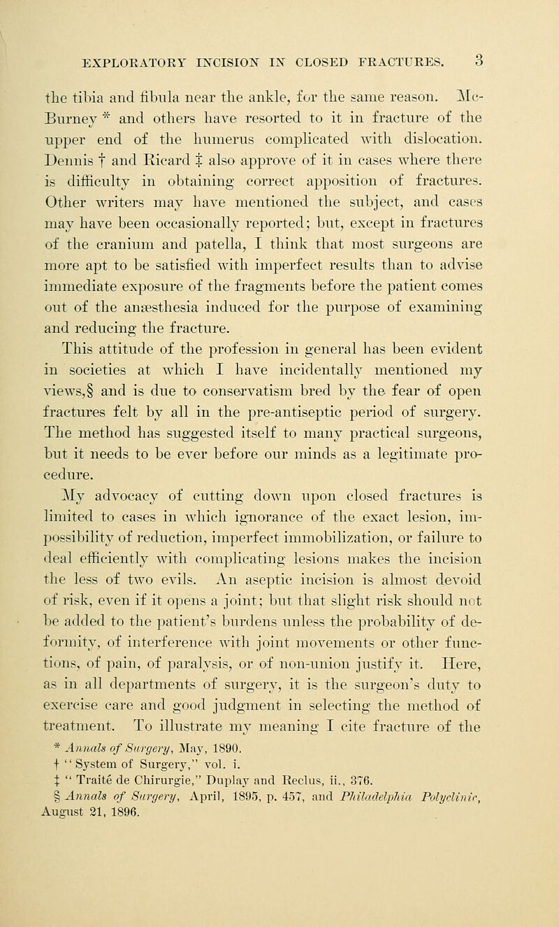 the tibia and fibula near the ankle, for the same reason. Mc- Burney * and others have resorted to it in fracture of the upper end of the humerus complicated with dislocation. Dennis f and Ricard t also approve of it in cases where there is difficulty in obtaining correct apposition of fractures. Other writers may have mentioned the subject, and cases may have been occasionally reported; but, except in fractures of the cranium and patella, I think that most surgeons are more apt to be satisfied with imperfect results than to advise immediate exposure of the fragments before the patient comes out of the anaesthesia induced for the purpose of examining and reducing the fracture. This attitude of the profession in general has been evident in societies at which I have incidentally mentioned my views, § and is due to' conservatism bred by the fear of open fractures felt by all in the pre-antiseptic period of surgery. The method has suggested itself to many practical surgeons, but it needs to be ever before our minds as a legitimate pro- cedure. My advocacy of cutting down upon closed fractures is limited to cases in which ignorance of the exact lesion, im- possibility of reduction, imperfect immobilization, or failure to deal efficiently with complicating lesions makes the incision the less of two evils. An aseptic incision is almost devoid of risk, even if it opens a joint; but that slight risk should not be added to the patient's burdens unless the probability of de- formity, of interference with joint movements or other func- tions, of pain, of paralysis, or of non-union justify it. Here, as in all departments of surgery, it is the surgeon's duty to exercise care and good judgment in selecting the method of treatment. To illustrate my meaning I cite fracture of the * Annals of Surgery, May, 1890. t  System of Surgery, vol. i. %  Traite de Chirurgie, Duplay and Rectus, ii., 376. § Annals of Surgery, April, 1895, p. 457, and Philadelphia Polyclinic, August 21, 1896.