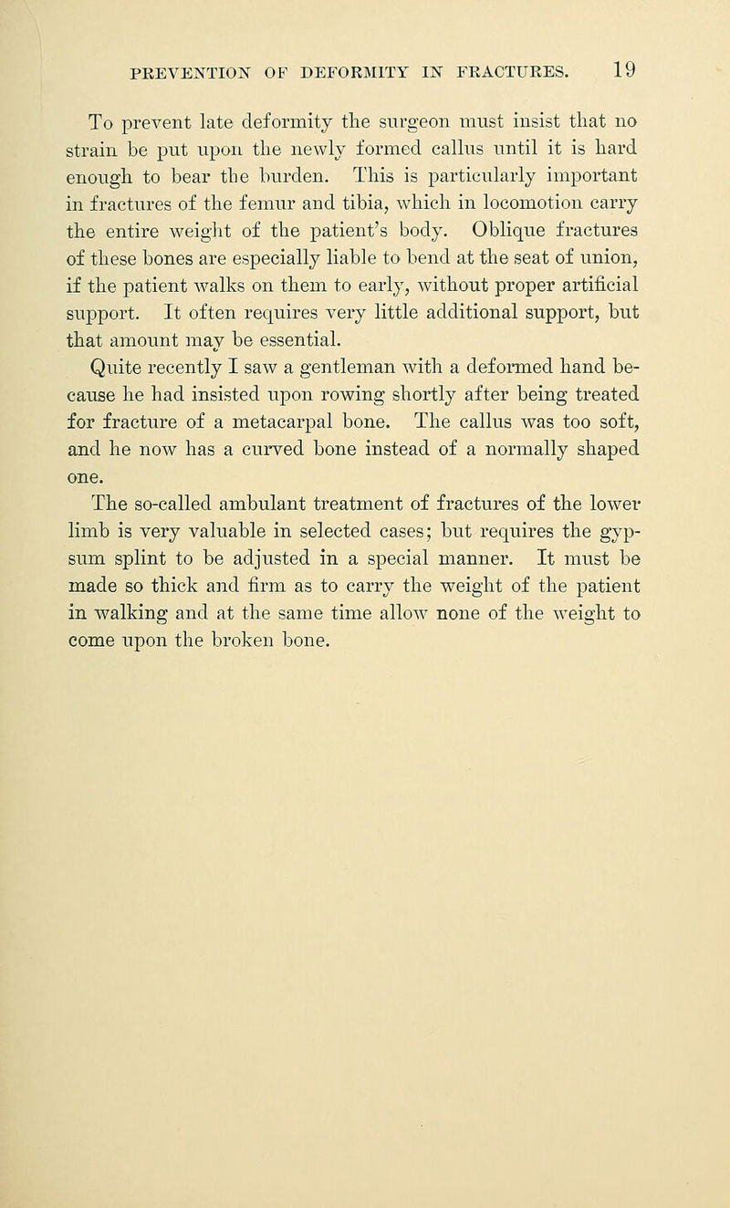 To prevent late deformity the surgeon must insist that no strain be put upon the newly formed callus until it is hard enough to bear the burden. This is particularly important in fractures of the femur and tibia, which in locomotion carry the entire weight of the patient's body. Oblique fractures of these bones are especially liable to bend at the seat of union, if the patient walks on them to early, without proper artificial support. It often requires very little additional support, but that amount may be essential. Quite recently I saw a gentleman with a deformed hand be- cause he had insisted upon rowing shortly after being treated for fracture of a metacarpal bone. The callus was too soft, and he now has a curved bone instead of a normally shaped one. The so-called ambulant treatment of fractures of the lower limb is very valuable in selected cases; but requires the gyp- sum splint to be adjusted in a special manner. It must be made so thick and firm as to carry the weight of the patient in walking and at the same time allow none of the weight to come upon the broken bone.