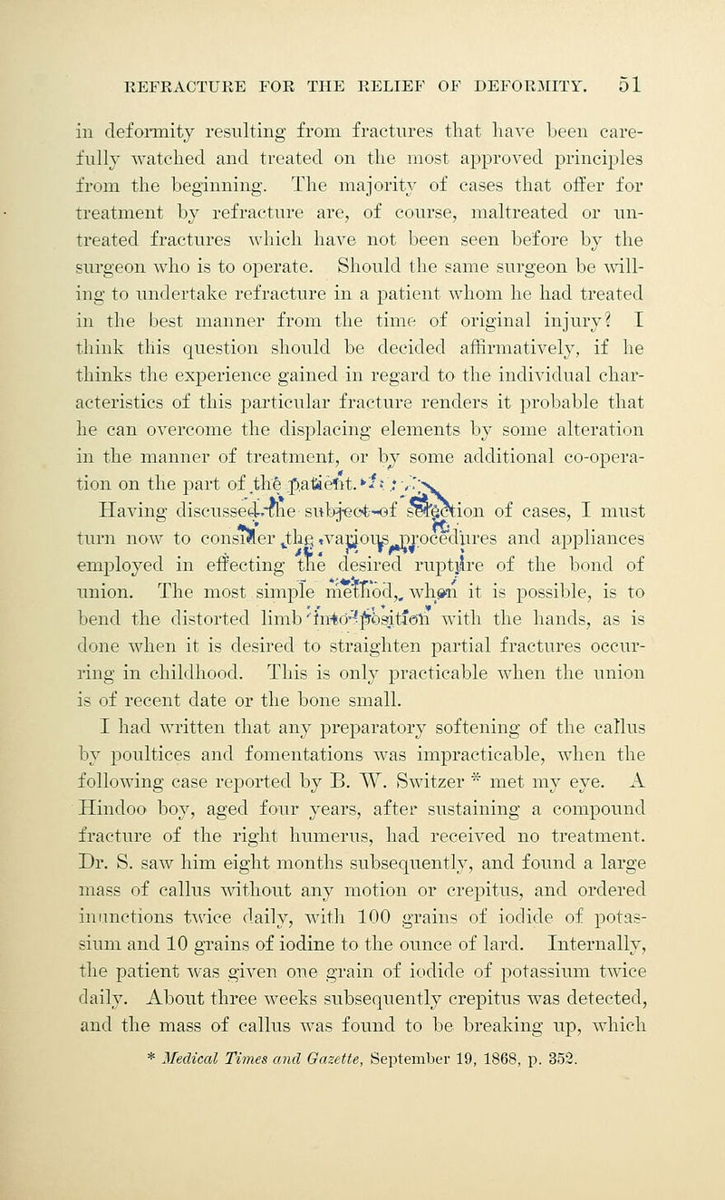 in deformity resulting from fractures that have been care- fully watched and treated on the most approved principles from the beginning. The majority of cases that offer for treatment by refracture are, of course, maltreated or un- treated fractures which have not been seen before by the surgeon who is to operate. Should the same surgeon be will- ing to undertake refracture in a patient whom he had treated in the best manner from the time of original injury? I think this question should be decided affirmatively, if he thinks the experience gained in regard to the individual char- acteristics of this particular fracture renders it probable that he can overcome the displacing elements by some alteration in the manner of treatment, or by some additional co-opera- tion on the part of .the pa&eftt.*^ ..*•,.';>. Having discussed-me subj«ct-of section of cases, I must turn now to consider vthc. tvar^ous^procedures and appliances employed in effecting the desired ruptire of the bond of union. The most simple method,, wh^n it is possible, is to bend the distorted limb ''in40-?pt)siti<3h with the hands, as is done when it is desired to straighten partial fractures occur- ring in childhood. This is only practicable when the union is of recent date or the bone small. I had written that any preparatory softening of the callus by poultices and fomentations was impracticable, when the following case reported by B. W. Switzer * met my eye. A Hindoo boy, aged four years, after sustaining a compound fracture of the right humerus, had received no treatment. Dr. S. saw him eight months subsequently, and found a large mass of callus without any motion or crepitus, and ordered inunctions twice daily, with 100 grains of iodide of potas- sium and 10 grains of iodine to the ounce of lard. Internally, the patient was given one grain of iodide of potassium twice daily. About three weeks subsequently crepitus was detected, and the mass of callus was found to be breaking up, which * Medical Times and Gazette, September 19, 1868, p. 352.