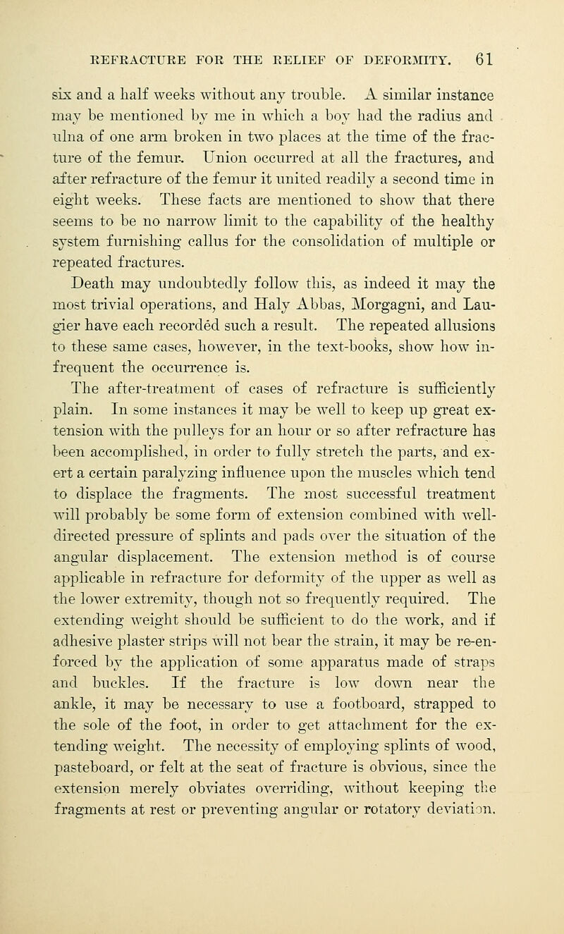 six and a Half weeks without any trouble. A similar instance may be mentioned by me in which a boy had the radius and ulna of one arm broken in two> places at the time of the frac- ture of the femur- Union occurred at all the fractures, and after refracture of the femur it united readily a second time in eight weeks. These facts are mentioned to show that there seems to be no narrow limit to the capability of the healthy system furnishing callus for the consolidation of multiple or repeated fractures. Death may undoubtedly follow this, as indeed it may the most trivial operations, and Haly Abbas, Morgagni, and Lau- gier have each recorded such a result. The repeated allusions to these same cases, however, in the text-books, show how in- frequent the occurrence is. The after-treatment of cases of refracture is sufficiently plain. In some instances it may be well to keep up great ex- tension with the pulleys for an hour or so after refracture has been accomplished, in order to fully stretch the parts, and ex- ert a certain paralyzing influence upon the muscles which tend to displace the fragments. The most successful treatment will probably be some form of extension combined with well- directed pressure of splints and pads over the situation of the angular displacement. The extension method is of course applicable in refracture for deformity of the upper as well as the lower extremity, though not so frequently required. The extending weight should be sufficient to do the work, and if adhesive plaster strips will not bear the strain, it may be re-en- forced by the application of some apparatus made of straps and buckles. If the fracture is low down near the ankle, it may be necessary to use a footboard, strapped to the sole of the foot, in order to get attachment for the ex- tending weight. The necessity of employing splints of wood, pasteboard, or felt at the seat of fracture is obvious, since the extension merely obviates overriding, without keeping the fragments at rest or preventing angular or rotatory deviation.
