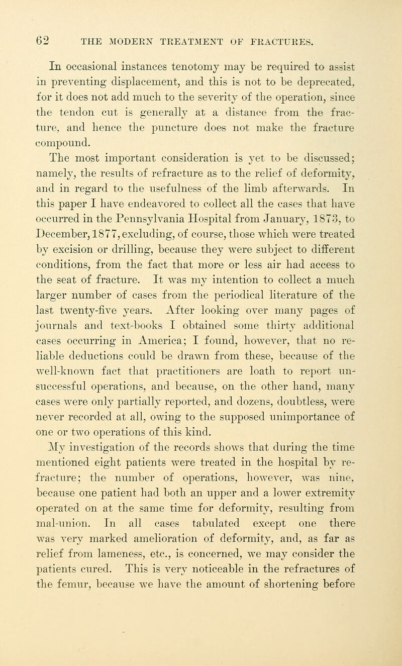 In occasional instances tenotomy may be required to assist in preventing displacement, and this is not to be deprecated, for it does not add much to the severity of the operation, since the tendon cut is generally at a distance from the frac- ture, and hence the puncture does not make the fracture compound. The most important consideration is yet to be discussed; namely, the results of refracture as to the relief of deformity, and in regard to the usefulness of the limb afterwards. In this paper I have endeavored to collect all the cases that have occurred in the Pennsylvania Hospital from January, 1873, to December, 1877, excluding, of course, those which were treated by excision or drilling, because they were subject to different conditions, from the fact that more or less air had access to the seat of fracture. It was my intention to collect a much larger number of cases from the periodical literature of the last twenty-five years. After looking over many pages of journals and text-books I obtained some thirty additional cases occurring in America; I found, however, that no re- liable deductions could be drawn from these, because of the well-known fact that practitioners are loath to report un- successful operations, and because, on the other hand, many cases were only partially reported, and dozens, doubtless, were never recorded at all, owing to the supposed unimportance of one or two operations of this kind. My investigation of the records shows that during the time mentioned eight patients were treated in the hospital by re- fracture; the number of operations, however, was nine, because one patient had both an upper and a lower extremity operated on at the same time for deformity, resulting from mal-union. In all cases tabulated except one there was very marked amelioration of deformity, and, as far as relief from lameness, etc., is concerned, we may consider the patients cured. This is very noticeable in the refractures of the femur, because we have the amount of shortening before