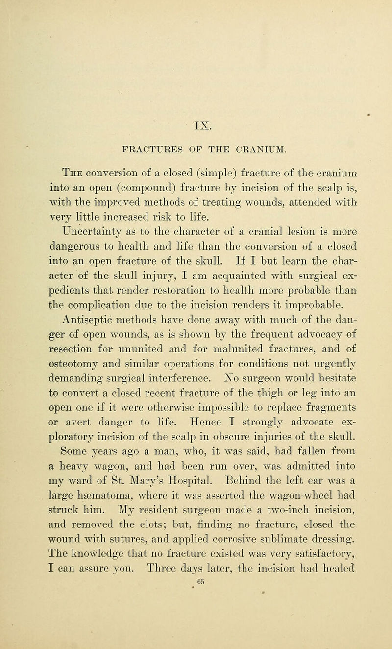 IX. FRACTURES OF THE CRANIUM. The conversion of a closed (simple) fracture of the cranium into an open (compound) fracture by incision of the scalp is,. with the improved methods of treating wounds, attended with very little increased risk to life. Uncertainty as to the character of a cranial lesion is more dangerous to health and life than the conversion of a closed into an open fracture of the skull. If I but learn the char- acter of the skull injury, I am acquainted with surgical ex- pedients that render restoration to health more probable than the complication due to the incision renders it improbable. Antiseptic methods have done away with much of the dan- ger of open wounds, as is shown by the frequent advocacy of resection for ununited and for malunited fractures, and of osteotomy and similar operations for conditions not urgently demanding surgical interference. JSTo surgeon would hesitate to convert a closed recent fracture of the thigh or leg into an open one if it were otherwise impossible to replace fragments or avert danger to life. Hence I strongly advocate ex- ploratory incision of the scalp in obscure injuries of the skull. Some years ago a man, who, it was said, had fallen from a heavy wagon, and had been run over, was admitted into my ward of St. Mary's Hospital. Behind the left ear was a large hsematoma, where it was asserted the wagon-wheel had struck him. My resident surgeon made a two-inch incision, and removed the clots; but, finding no fracture, closed the wound with sutures, and applied corrosive sublimate dressing. The knowledge that no fracture existed was very satisfactory, I can assure you. Three days later, the incision had healed